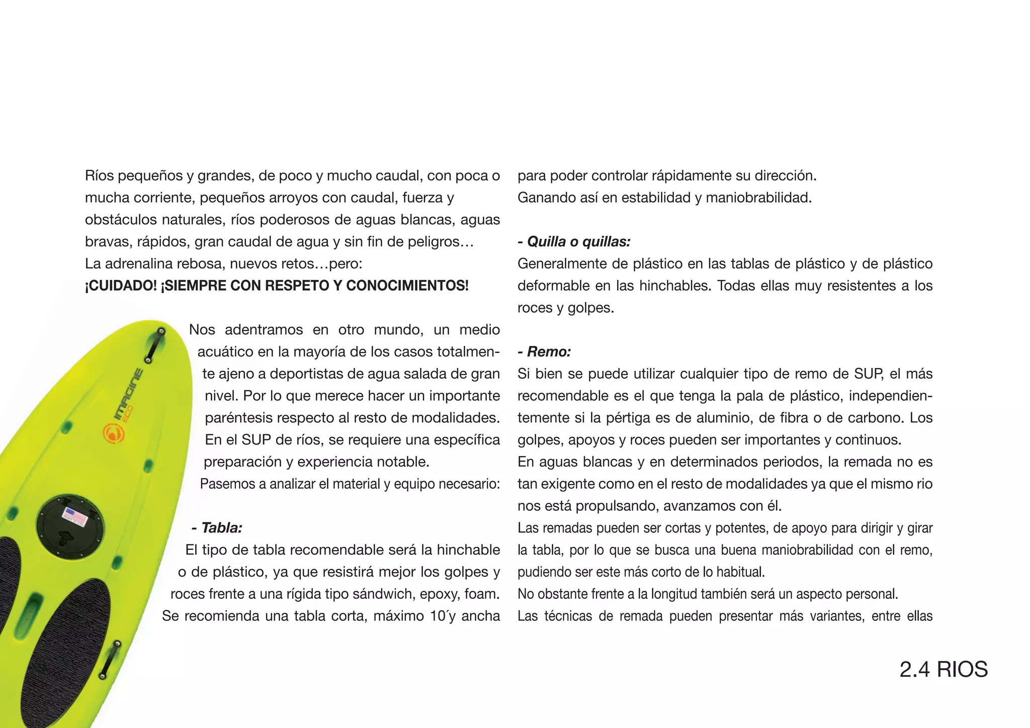 Ríos pequeños y grandes, de poco y mucho caudal, con poca o           para poder controlar rápidamente su dirección.
mucha corriente, pequeños arroyos con caudal, fuerza y                Ganando así en estabilidad y maniobrabilidad.
obstáculos naturales, ríos poderosos de aguas blancas, aguas
                                                                      - Quilla o quillas:
La adrenalina rebosa, nuevos retos…pero:                              Generalmente de plástico en las tablas de plástico y de plástico
                                                                      deformable en las hinchables. Todas ellas muy resistentes a los
                                                                      roces y golpes.
               Nos adentramos en otro mundo, un medio
                acuático en la mayoría de los casos totalmen-         - Remo:
                 te ajeno a deportistas de agua salada de gran        Si bien se puede utilizar cualquier tipo de remo de SUP, el más
                  nivel. Por lo que merece hacer un importante        recomendable es el que tenga la pala de plástico, independien-
                  paréntesis respecto al resto de modalidades.
                                                                      golpes, apoyos y roces pueden ser importantes y continuos.
                 preparación y experiencia notable.                   En aguas blancas y en determinados periodos, la remada no es
                 Pasemos a analizar el material y equipo necesario:   tan exigente como en el resto de modalidades ya que el mismo rio
                                                                      nos está propulsando, avanzamos con él.
               - Tabla:                                               Las remadas pueden ser cortas y potentes, de apoyo para dirigir y girar
              El tipo de tabla recomendable será la hinchable         la tabla, por lo que se busca una buena maniobrabilidad con el remo,
             o de plástico, ya que resistirá mejor los golpes y       pudiendo ser este más corto de lo habitual.
            roces frente a una rígida tipo sándwich, epoxy, foam.     No obstante frente a la longitud también será un aspecto personal.
           Se recomienda una tabla corta, máximo 10´y ancha           Las técnicas de remada pueden presentar más variantes, entre ellas


                                                                                                                                       2.4 RIOS
 