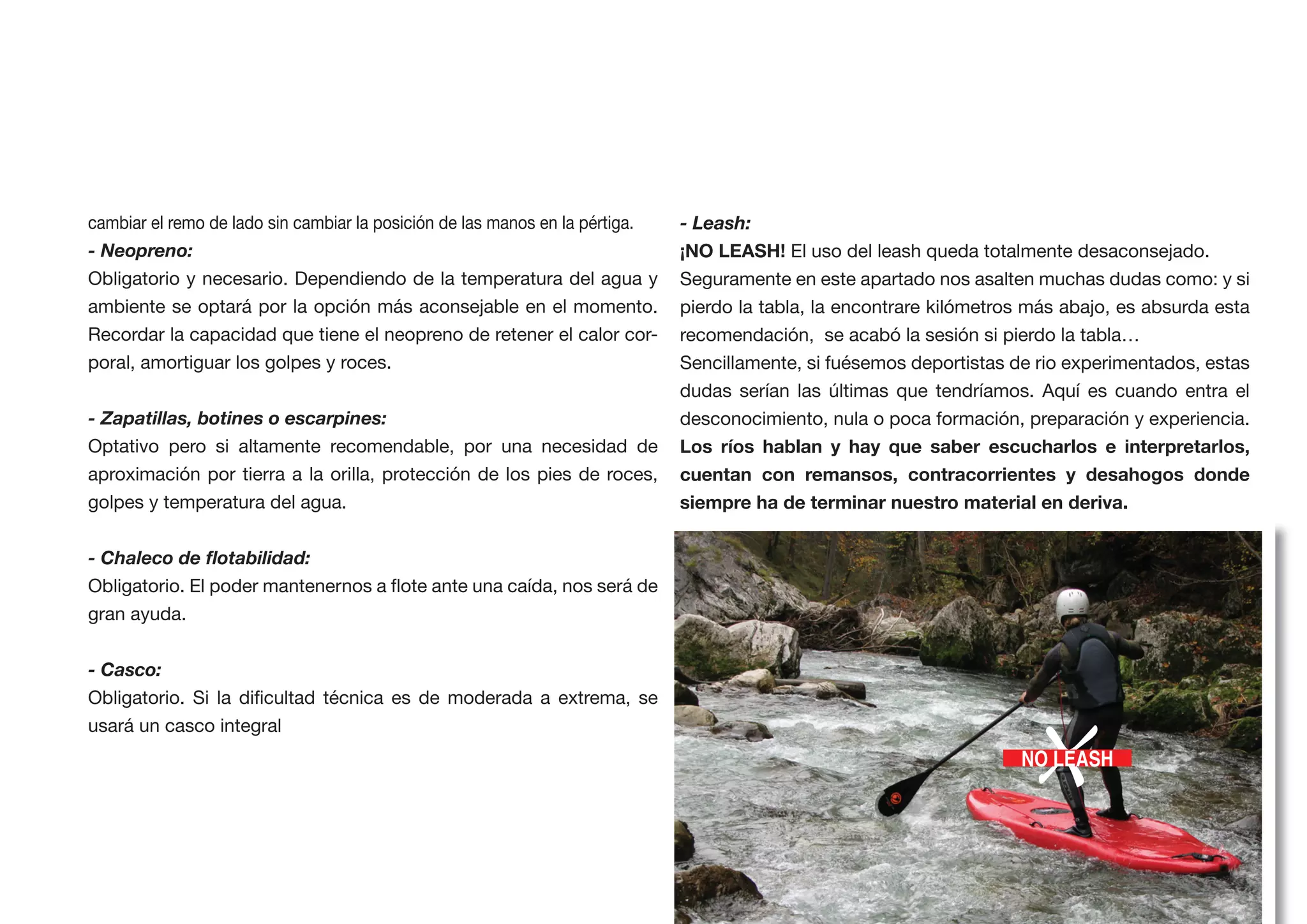 cambiar el remo de lado sin cambiar la posición de las manos en la pértiga.   - Leash:
- Neopreno:                                                                                 El uso del leash queda totalmente desaconsejado.
Obligatorio y necesario. Dependiendo de la temperatura del agua y             Seguramente en este apartado nos asalten muchas dudas como: y si
ambiente se optará por la opción más aconsejable en el momento.               pierdo la tabla, la encontrare kilómetros más abajo, es absurda esta
Recordar la capacidad que tiene el neopreno de retener el calor cor-          recomendación, se acabó la sesión si pierdo la tabla…
poral, amortiguar los golpes y roces.                                         Sencillamente, si fuésemos deportistas de rio experimentados, estas
                                                                              dudas serían las últimas que tendríamos. Aquí es cuando entra el
- Zapatillas, botines o escarpines:                                           desconocimiento, nula o poca formación, preparación y experiencia.
Optativo pero si altamente recomendable, por una necesidad de
aproximación por tierra a la orilla, protección de los pies de roces,         cuentan con remansos, contracorrientes y desahogos donde
golpes y temperatura del agua.




gran ayuda.


- Casco:




                                                                                                                       X
usará un casco integral
                                                                                                                      NO LEASH



                                                                                                                                     2.4 RIOS
 