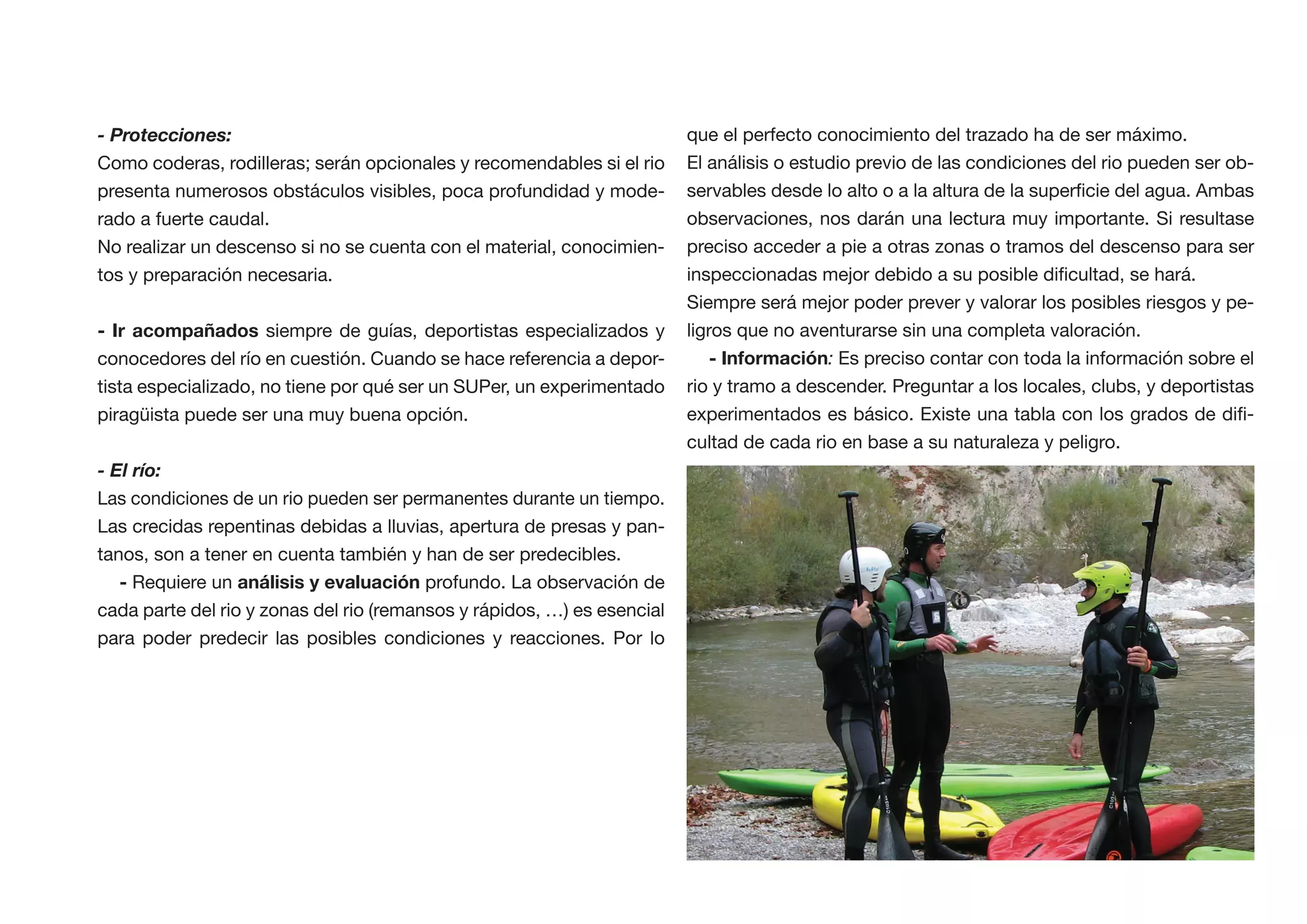 - Protecciones:                                                          que el perfecto conocimiento del trazado ha de ser máximo.
Como coderas, rodilleras; serán opcionales y recomendables si el rio     El análisis o estudio previo de las condiciones del rio pueden ser ob-
presenta numerosos obstáculos visibles, poca profundidad y mode-
rado a fuerte caudal.                                                    observaciones, nos darán una lectura muy importante. Si resultase
No realizar un descenso si no se cuenta con el material, conocimien-     preciso acceder a pie a otras zonas o tramos del descenso para ser
tos y preparación necesaria.
                                                                         Siempre será mejor poder prever y valorar los posibles riesgos y pe-
                      siempre de guías, deportistas especializados y     ligros que no aventurarse sin una completa valoración.
conocedores del río en cuestión. Cuando se hace referencia a depor-                       : Es preciso contar con toda la información sobre el
tista especializado, no tiene por qué ser un SUPer, un experimentado     rio y tramo a descender. Preguntar a los locales, clubs, y deportistas
piragüista puede ser una muy buena opción.                                                                                                    -
                                                                         cultad de cada rio en base a su naturaleza y peligro.
- El río:
Las condiciones de un rio pueden ser permanentes durante un tiempo.
Las crecidas repentinas debidas a lluvias, apertura de presas y pan-
tanos, son a tener en cuenta también y han de ser predecibles.
   - Requiere un                         profundo. La observación de
cada parte del rio y zonas del rio (remansos y rápidos, …) es esencial
para poder predecir las posibles condiciones y reacciones. Por lo
 