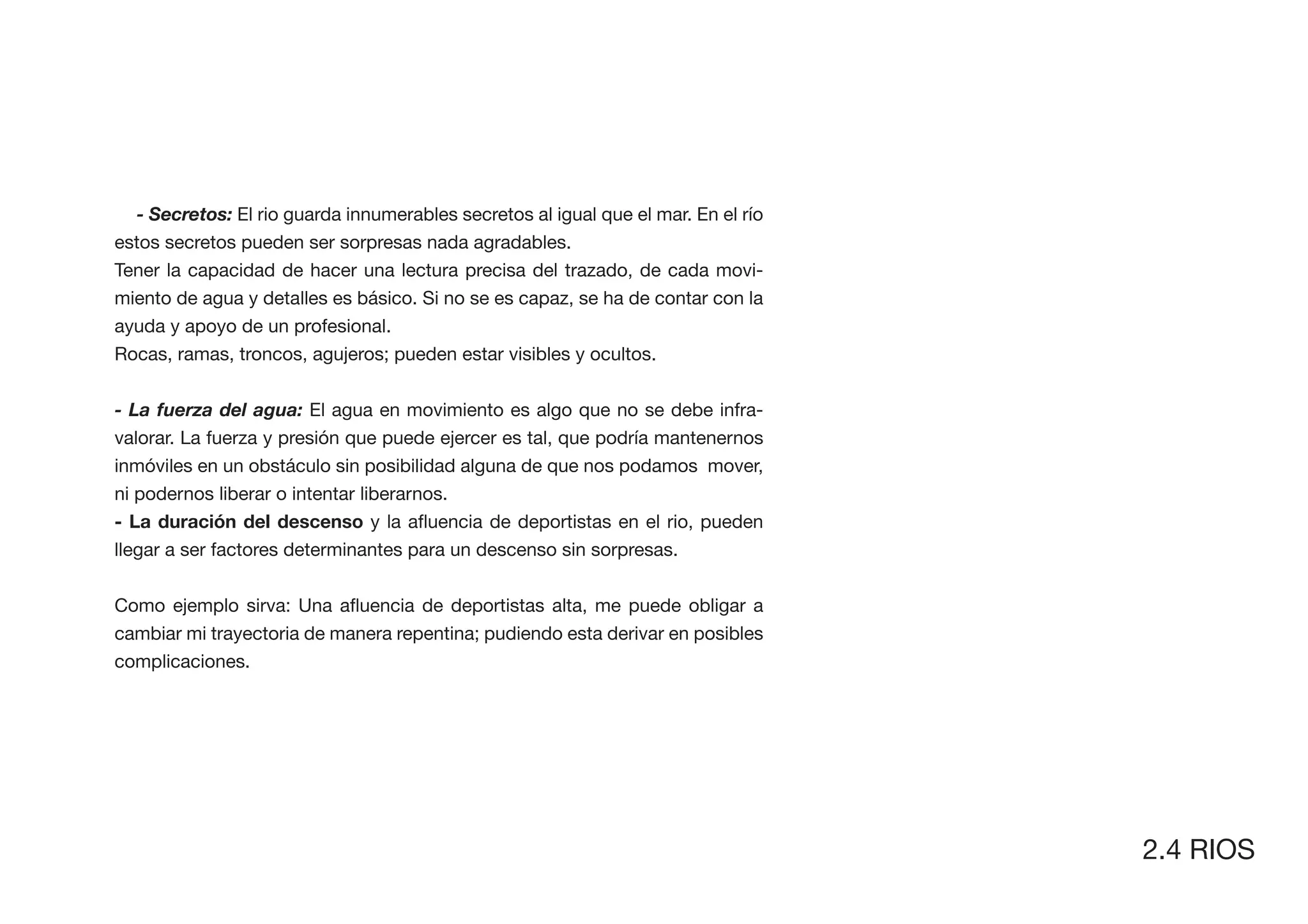 - Secretos: El rio guarda innumerables secretos al igual que el mar. En el río
estos secretos pueden ser sorpresas nada agradables.
Tener la capacidad de hacer una lectura precisa del trazado, de cada movi-
miento de agua y detalles es básico. Si no se es capaz, se ha de contar con la
ayuda y apoyo de un profesional.
Rocas, ramas, troncos, agujeros; pueden estar visibles y ocultos.


- La fuerza del agua: El agua en movimiento es algo que no se debe infra-
valorar. La fuerza y presión que puede ejercer es tal, que podría mantenernos
inmóviles en un obstáculo sin posibilidad alguna de que nos podamos mover,
ni podernos liberar o intentar liberarnos.


llegar a ser factores determinantes para un descenso sin sorpresas.



cambiar mi trayectoria de manera repentina; pudiendo esta derivar en posibles
complicaciones.




                                                                                   2.4 RIOS
 