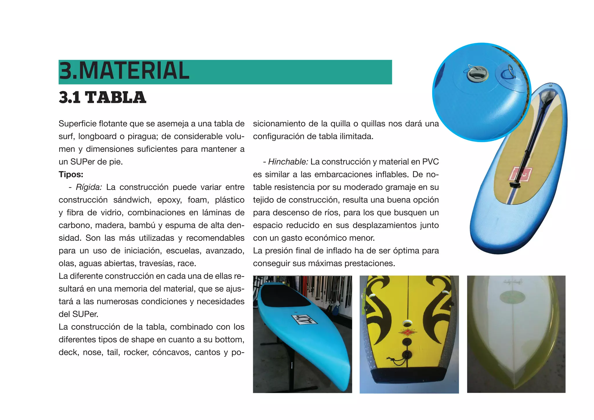 3.MATERIAL
3.1  TABLA
                                                   sicionamiento de la quilla o quillas nos dará una
surf, longboard o piragua; de considerable volu-


un SUPer de pie.                                     - Hinchable: La construcción y material en PVC
Tipos:
   - Rígida: La construcción puede variar entre table resistencia por su moderado gramaje en su
construcción sándwich, epoxy, foam, plástico tejido de construcción, resulta una buena opción
                                                   para descenso de ríos, para los que busquen un
carbono, madera, bambú y espuma de alta den- espacio reducido en sus desplazamientos junto
sidad. Son las más utilizadas y recomendables con un gasto económico menor.
para un uso de iniciación, escuelas, avanzado,
olas, aguas abiertas, travesías, race.             conseguir sus máximas prestaciones.
La diferente construcción en cada una de ellas re-
sultará en una memoria del material, que se ajus-
tará a las numerosas condiciones y necesidades
del SUPer.
La construcción de la tabla, combinado con los
diferentes tipos de shape en cuanto a su bottom,
deck, nose, tail, rocker, cóncavos, cantos y po-
 