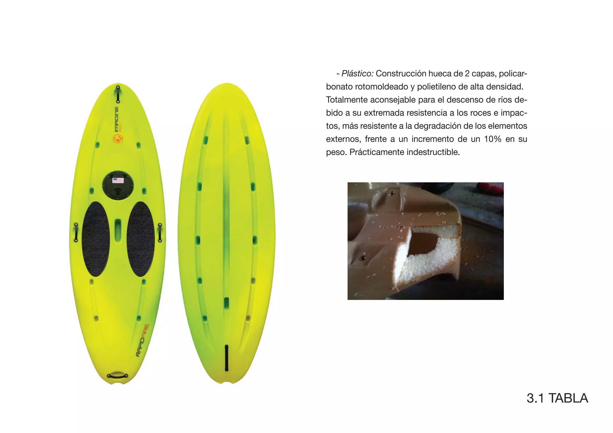 - Plástico: Construcción hueca de 2 capas, policar-
bonato rotomoldeado y polietileno de alta densidad.
Totalmente aconsejable para el descenso de ríos de-
bido a su extremada resistencia a los roces e impac-
tos, más resistente a la degradación de los elementos
externos, frente a un incremento de un 10% en su
peso. Prácticamente indestructible.




                                                     3.1 TABLA
 