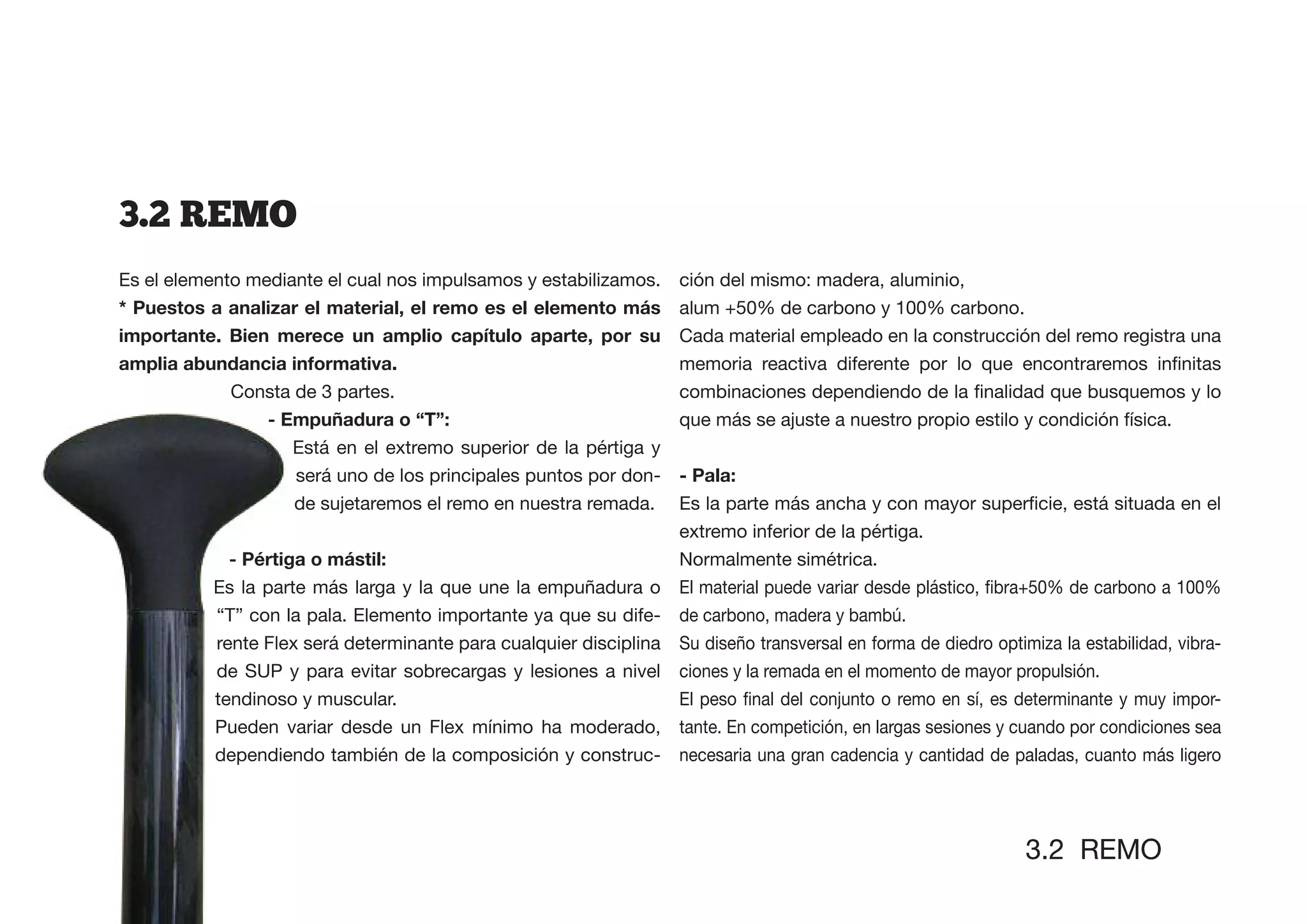 3.2  REMO
Es el elemento mediante el cual nos impulsamos y estabilizamos.      ción del mismo: madera, aluminio,
* Puestos a analizar el material, el remo es el elemento más         alum +50% de carbono y 100% carbono.
                                                                     Cada material empleado en la construcción del remo registra una


             Consta de 3 partes.
                - Empuñadura o “T”:                                  que más se ajuste a nuestro propio estilo y condición física.
                   Está en el extremo superior de la pértiga y
                    será uno de los principales puntos por don-      - Pala:
                    de sujetaremos el remo en nuestra remada.
                                                                     extremo inferior de la pértiga.
                                                                     Normalmente simétrica.
           Es la parte más larga y la que une la empuñadura o
           “T” con la pala. Elemento importante ya que su dife- de carbono, madera y bambú.
           rente Flex será determinante para cualquier disciplina Su diseño transversal en forma de diedro optimiza la estabilidad, vibra-
           de SUP y para evitar sobrecargas y lesiones a nivel ciones y la remada en el momento de mayor propulsión.
           tendinoso y muscular.
           Pueden variar desde un Flex mínimo ha moderado,           tante. En competición, en largas sesiones y cuando por condiciones sea
           dependiendo también de la composición y construc-         necesaria una gran cadencia y cantidad de paladas, cuanto más ligero




                                                                                                                 3.2 REMO
 