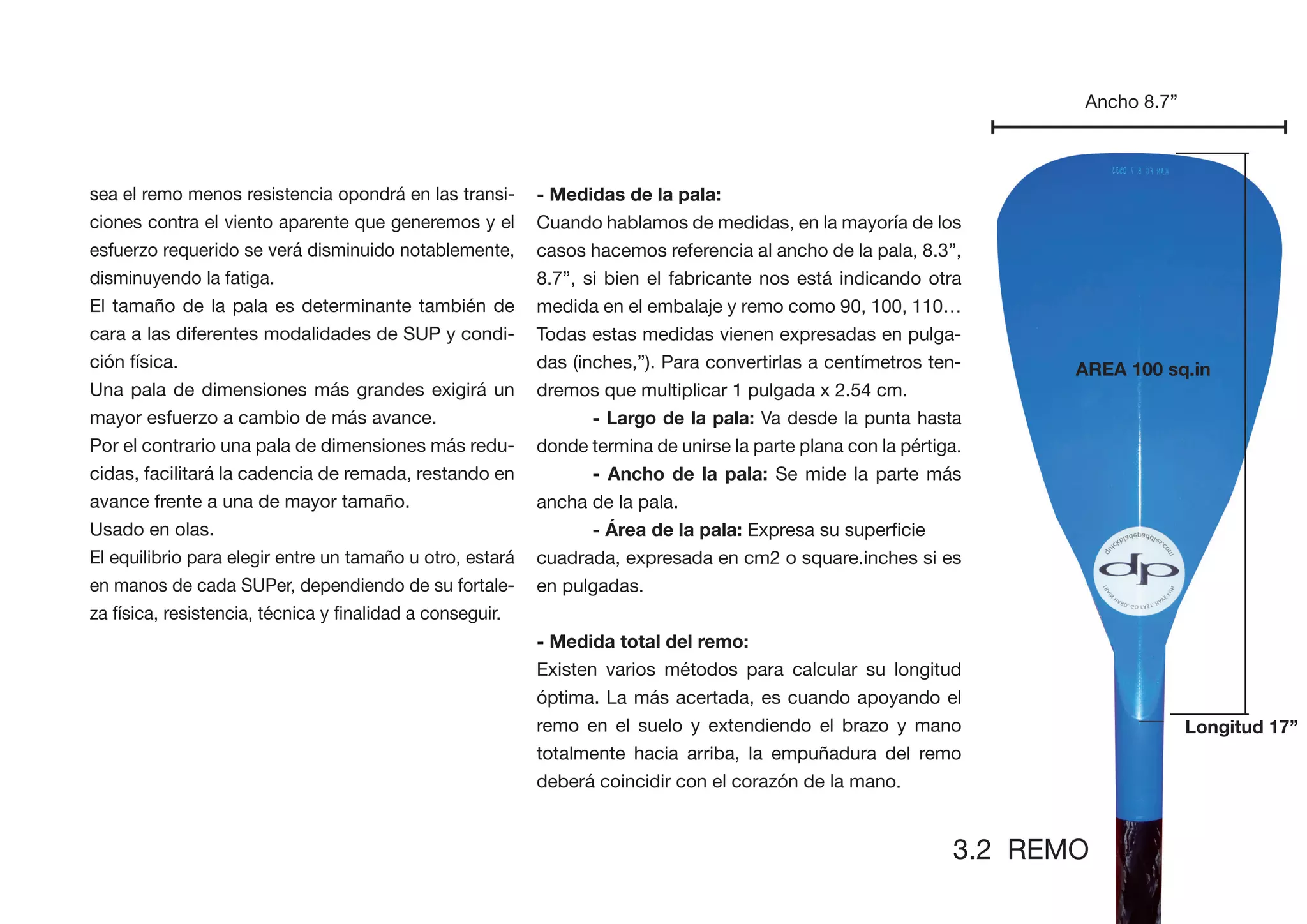Ancho 8.7”



sea el remo menos resistencia opondrá en las transi-       - Medidas de la pala:
ciones contra el viento aparente que generemos y el        Cuando hablamos de medidas, en la mayoría de los
esfuerzo requerido se verá disminuido notablemente,        casos hacemos referencia al ancho de la pala, 8.3”,
disminuyendo la fatiga.                                    8.7”, si bien el fabricante nos está indicando otra
El tamaño de la pala es determinante también de            medida en el embalaje y remo como 90, 100, 110…
cara a las diferentes modalidades de SUP y condi-          Todas estas medidas vienen expresadas en pulga-
ción física.                                               das (inches,”). Para convertirlas a centímetros ten-       AREA 100 sq.in
Una pala de dimensiones más grandes exigirá un             dremos que multiplicar 1 pulgada x 2.54 cm.
mayor esfuerzo a cambio de más avance.                            - Largo de la pala: Va desde la punta hasta
Por el contrario una pala de dimensiones más redu-         donde termina de unirse la parte plana con la pértiga.
cidas, facilitará la cadencia de remada, restando en              - Ancho de la pala: Se mide la parte más
avance frente a una de mayor tamaño.                       ancha de la pala.
Usado en olas.                                                    - Área de la pala:
El equilibrio para elegir entre un tamaño u otro, estará   cuadrada, expresada en cm2 o square.inches si es
en manos de cada SUPer, dependiendo de su fortale-         en pulgadas.


                                                           - Medida total del remo:
                                                           Existen varios métodos para calcular su longitud
                                                           óptima. La más acertada, es cuando apoyando el
                                                           remo en el suelo y extendiendo el brazo y mano                          Longitud 17”
                                                           totalmente hacia arriba, la empuñadura del remo
                                                           deberá coincidir con el corazón de la mano.


                                                                                                               3.2 REMO
 