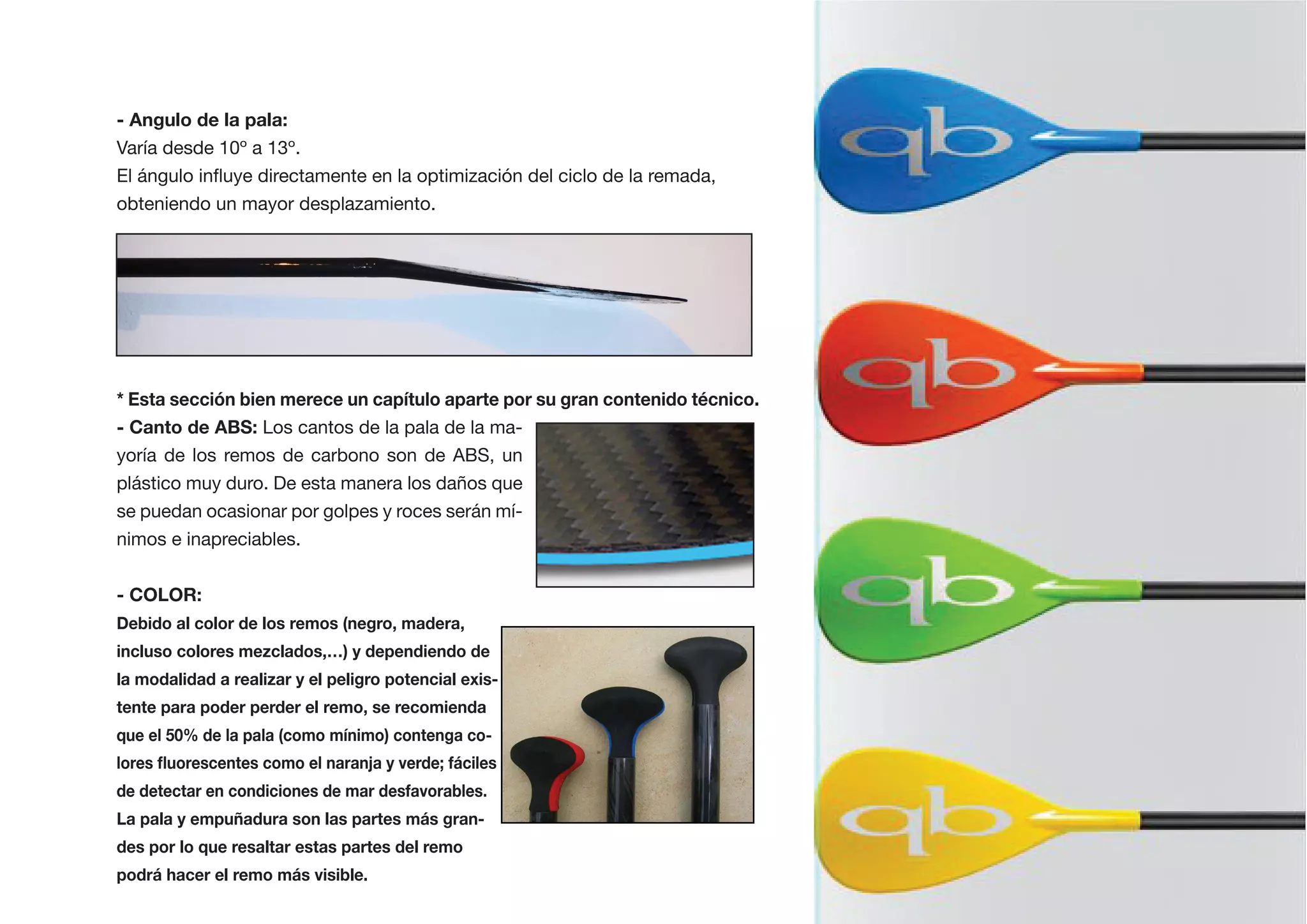 - Angulo de la pala:
Varía desde 10º a 13º.


obteniendo un mayor desplazamiento.




                 Los cantos de la pala de la ma-
yoría de los remos de carbono son de ABS, un
plástico muy duro. De esta manera los daños que
se puedan ocasionar por golpes y roces serán mí-
nimos e inapreciables.


- COLOR:
Debido al color de los remos (negro, madera,
incluso colores mezclados,…) y dependiendo de
la modalidad a realizar y el peligro potencial exis-
tente para poder perder el remo, se recomienda




La pala y empuñadura son las partes más gran-
des por lo que resaltar estas partes del remo
 