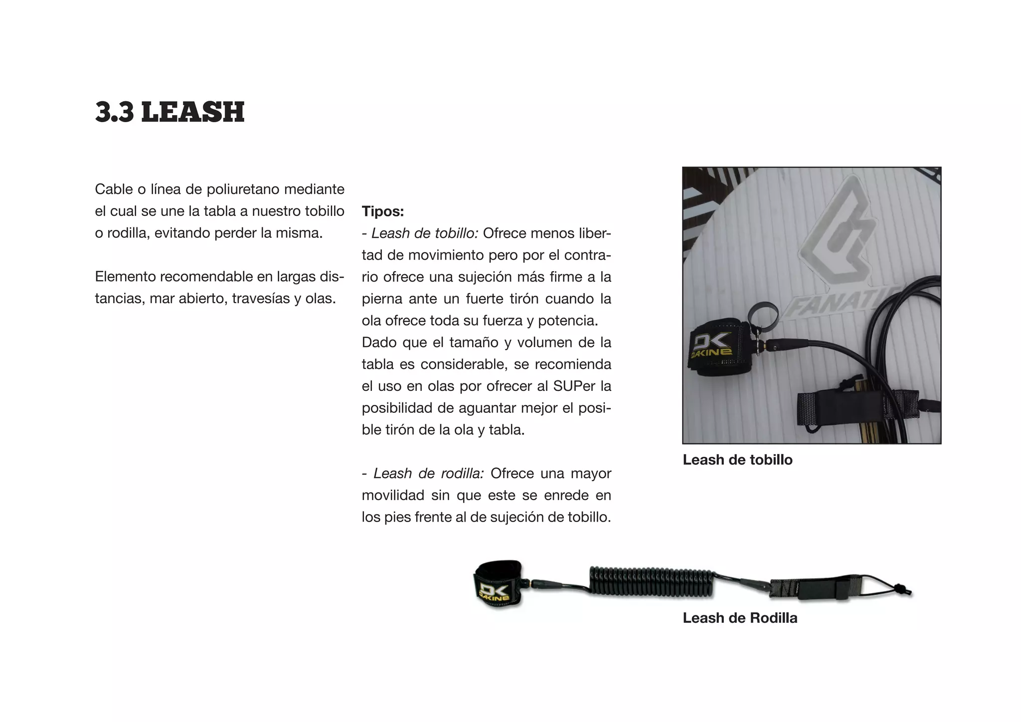 3.3  LEASH

Cable o línea de poliuretano mediante
el cual se une la tabla a nuestro tobillo   Tipos:
o rodilla, evitando perder la misma.        - Leash de tobillo: Ofrece menos liber-
                                            tad de movimiento pero por el contra-
Elemento recomendable en largas dis-
tancias, mar abierto, travesías y olas.     pierna ante un fuerte tirón cuando la
                                            ola ofrece toda su fuerza y potencia.
                                            Dado que el tamaño y volumen de la
                                            tabla es considerable, se recomienda
                                            el uso en olas por ofrecer al SUPer la
                                            posibilidad de aguantar mejor el posi-
                                            ble tirón de la ola y tabla.

                                                                                         Leash de tobillo
                                            - Leash de rodilla: Ofrece una mayor
                                            movilidad sin que este se enrede en
                                            los pies frente al de sujeción de tobillo.




                                                                                         Leash de Rodilla
 
