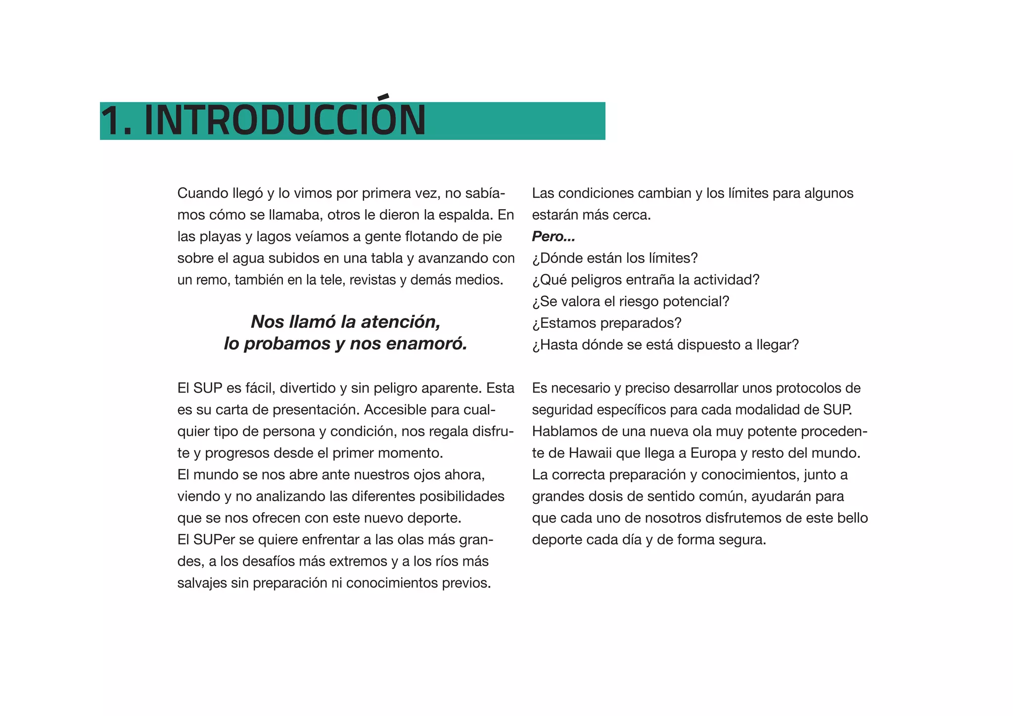1. INTRODUCCIÓN
   Cuando llegó y lo vimos por primera vez, no sabía-        Las condiciones cambian y los límites para algunos
   mos cómo se llamaba, otros le dieron la espalda. En       estarán más cerca.
                                                             Pero...
   sobre el agua subidos en una tabla y avanzando con        ¿Dónde están los límites?
   un remo, también en la tele, revistas y demás medios.     ¿Qué peligros entraña la actividad?
                                                             ¿Se valora el riesgo potencial?
              Nos llamó la atención,                         ¿Estamos preparados?
          lo probamos y nos enamoró.                         ¿Hasta dónde se está dispuesto a llegar?


   El SUP es fácil, divertido y sin peligro aparente. Esta   Es necesario y preciso desarrollar unos protocolos de
   es su carta de presentación. Accesible para cual-
   quier tipo de persona y condición, nos regala disfru-     Hablamos de una nueva ola muy potente proceden-
   te y progresos desde el primer momento.                   te de Hawaii que llega a Europa y resto del mundo.
   El mundo se nos abre ante nuestros ojos ahora,            La correcta preparación y conocimientos, junto a
   viendo y no analizando las diferentes posibilidades       grandes dosis de sentido común, ayudarán para
   que se nos ofrecen con este nuevo deporte.                que cada uno de nosotros disfrutemos de este bello
   El SUPer se quiere enfrentar a las olas más gran-         deporte cada día y de forma segura.
   des, a los desafíos más extremos y a los ríos más
   salvajes sin preparación ni conocimientos previos.
 