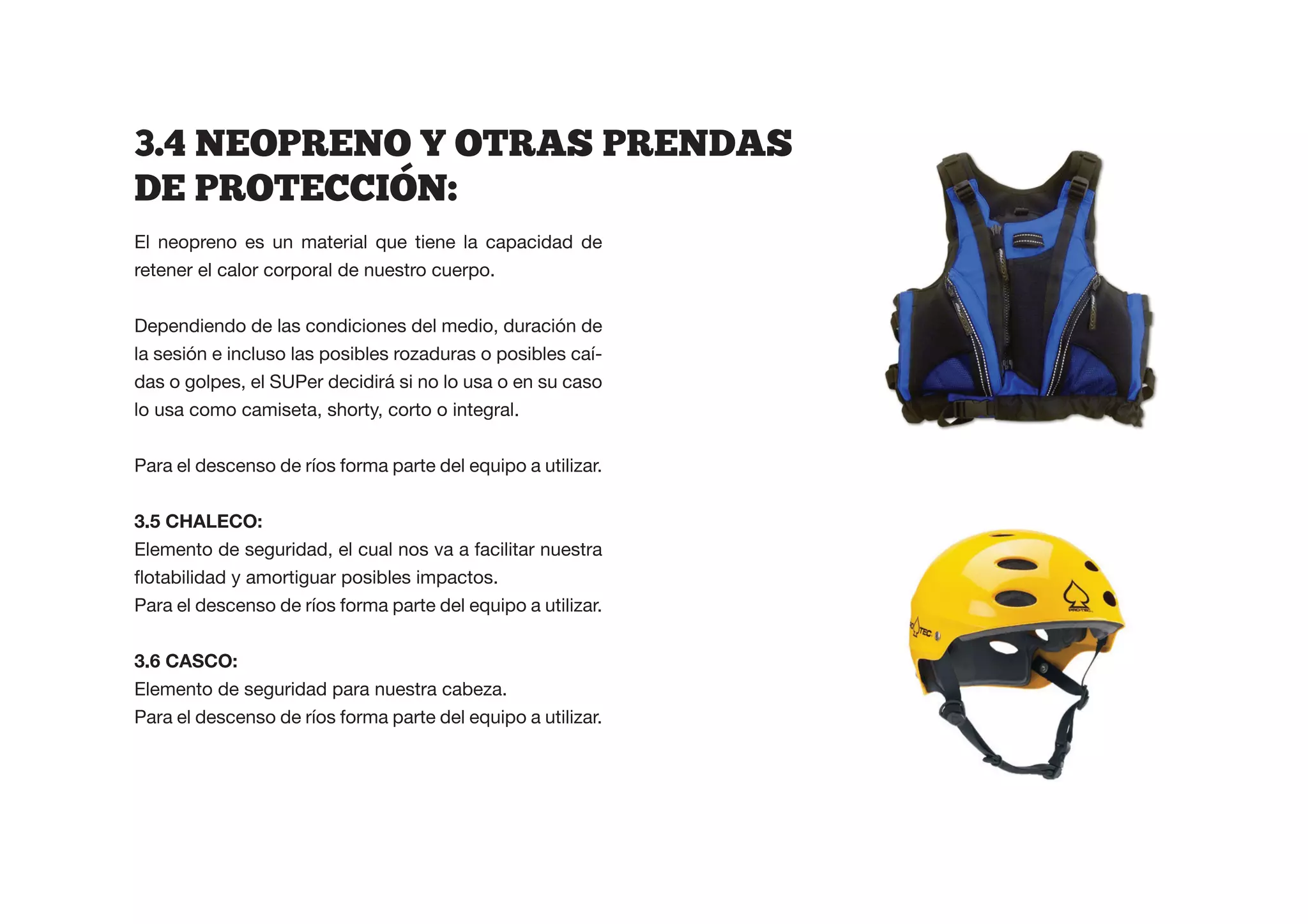 3.4  NEOPRENO  Y  OTRAS  PRENDAS  
DE  PROTECCION:  
El neopreno es un material que tiene la capacidad de
retener el calor corporal de nuestro cuerpo.


Dependiendo de las condiciones del medio, duración de
la sesión e incluso las posibles rozaduras o posibles caí-
das o golpes, el SUPer decidirá si no lo usa o en su caso
lo usa como camiseta, shorty, corto o integral.


Para el descenso de ríos forma parte del equipo a utilizar.


3.5 CHALECO:
Elemento de seguridad, el cual nos va a facilitar nuestra


Para el descenso de ríos forma parte del equipo a utilizar.



Elemento de seguridad para nuestra cabeza.
Para el descenso de ríos forma parte del equipo a utilizar.
 