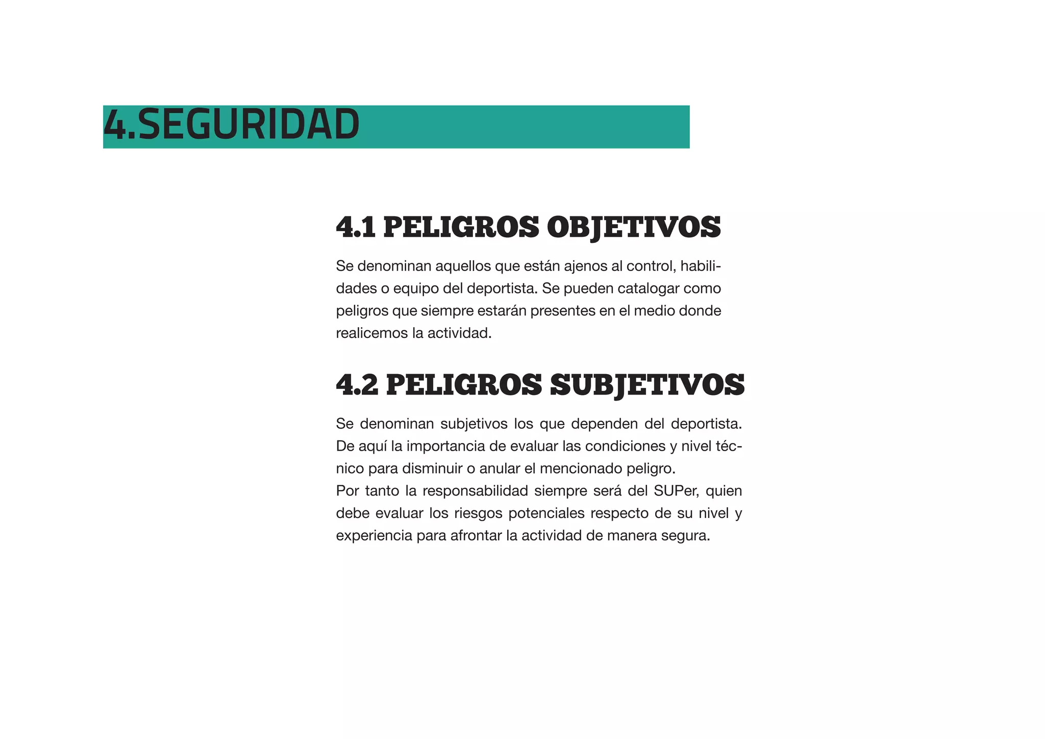 4.SEGURIDAD

         4.1  PELIGROS  OBJETIVOS
         Se denominan aquellos que están ajenos al control, habili-
         dades o equipo del deportista. Se pueden catalogar como
         peligros que siempre estarán presentes en el medio donde
         realicemos la actividad.


         4.2  PELIGROS  SUBJETIVOS
         Se denominan subjetivos los que dependen del deportista.
         De aquí la importancia de evaluar las condiciones y nivel téc-
         nico para disminuir o anular el mencionado peligro.
         Por tanto la responsabilidad siempre será del SUPer, quien
         debe evaluar los riesgos potenciales respecto de su nivel y
         experiencia para afrontar la actividad de manera segura.
 