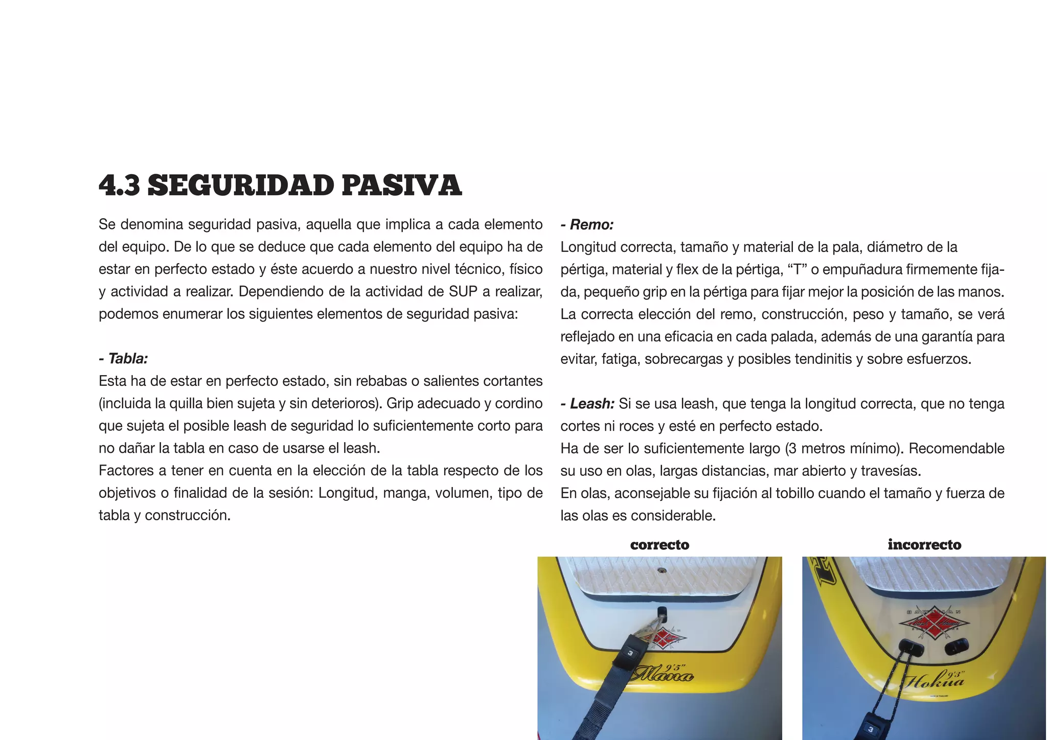 4.3  SEGURIDAD  PASIVA
Se denomina seguridad pasiva, aquella que implica a cada elemento            - Remo:
del equipo. De lo que se deduce que cada elemento del equipo ha de           Longitud correcta, tamaño y material de la pala, diámetro de la
estar en perfecto estado y éste acuerdo a nuestro nivel técnico, físico                                                                             -
y actividad a realizar. Dependiendo de la actividad de SUP a realizar,
podemos enumerar los siguientes elementos de seguridad pasiva:               La correcta elección del remo, construcción, peso y tamaño, se verá

- Tabla:                                                                     evitar, fatiga, sobrecargas y posibles tendinitis y sobre esfuerzos.
Esta ha de estar en perfecto estado, sin rebabas o salientes cortantes
(incluida la quilla bien sujeta y sin deterioros). Grip adecuado y cordino   - Leash: Si se usa leash, que tenga la longitud correcta, que no tenga
                                                                             cortes ni roces y esté en perfecto estado.
no dañar la tabla en caso de usarse el leash.
Factores a tener en cuenta en la elección de la tabla respecto de los        su uso en olas, largas distancias, mar abierto y travesías.

tabla y construcción.                                                        las olas es considerable.
                                                                                        correcto                                   incorrecto
 