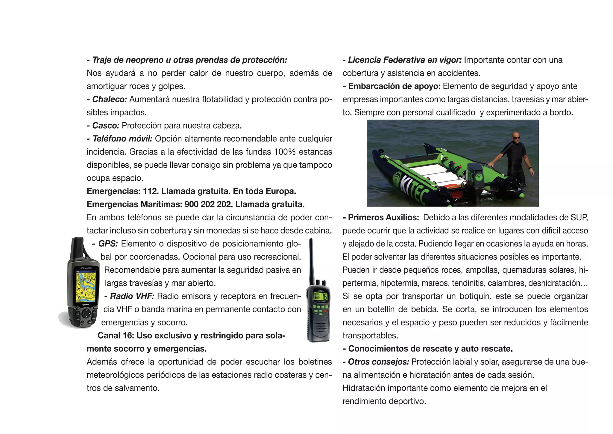 - Traje de neopreno u otras prendas de protección:                    - Licencia Federativa en vigor: Importante contar con una
Nos ayudará a no perder calor de nuestro cuerpo, además de            cobertura y asistencia en accidentes.
amortiguar roces y golpes.                                                                       Elemento de seguridad y apoyo ante
- Chaleco:                                                            empresas importantes como largas distancias, travesías y mar abier-
sibles impactos.
- Casco: Protección para nuestra cabeza.
- Teléfono móvil: Opción altamente recomendable ante cualquier
incidencia. Gracias a la efectividad de las fundas 100% estancas
disponibles, se puede llevar consigo sin problema ya que tampoco
ocupa espacio.
Emergencias: 112. Llamada gratuita. En toda Europa.


En ambos teléfonos se puede dar la circunstancia de poder con-        - Primeros Auxilios: Debido a las diferentes modalidades de SUP,
tactar incluso sin cobertura y sin monedas si se hace desde cabina.   puede ocurrir que la actividad se realice en lugares con difícil acceso
  - GPS: Elemento o dispositivo de posicionamiento glo-               y alejado de la costa. Pudiendo llegar en ocasiones la ayuda en horas.
    bal por coordenadas. Opcional para uso recreacional.              El poder solventar las diferentes situaciones posibles es importante.
     Recomendable para aumentar la seguridad pasiva en                Pueden ir desde pequeños roces, ampollas, quemaduras solares, hi-
     largas travesías y mar abierto.                                  pertermia, hipotermia, mareos, tendinitis, calambres, deshidratación…
     - Radio VHF: Radio emisora y receptora en frecuen-               Si se opta por transportar un botiquín, este se puede organizar
     cia VHF o banda marina en permanente contacto con                en un botellín de bebida. Se corta, se introducen los elementos
    emergencias y socorro.                                            necesarios y el espacio y peso pueden ser reducidos y fácilmente
                                                                      transportables.
mente socorro y emergencias.                                          - Conocimientos de rescate y auto rescate.
Además ofrece la oportunidad de poder escuchar los boletines          - Otros consejos: Protección labial y solar, asegurarse de una bue-
meteorológicos periódicos de las estaciones radio costeras y cen-     na alimentación e hidratación antes de cada sesión.
tros de salvamento.                                                   Hidratación importante como elemento de mejora en el
                                                                      rendimiento deportivo.
 