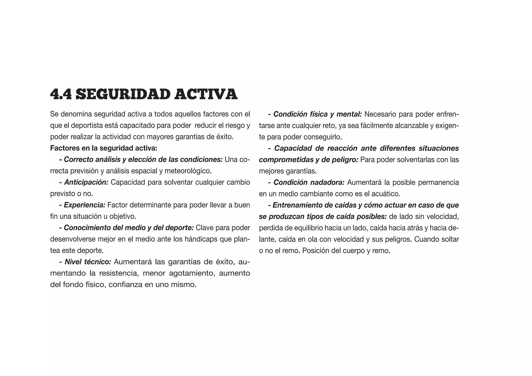 4.4  SEGURIDAD  ACTIVA
Se denomina seguridad activa a todos aquellos factores con el         - Condición física y mental: Necesario para poder enfren-
que el deportista está capacitado para poder reducir el riesgo y   tarse ante cualquier reto, ya sea fácilmente alcanzable y exigen-
poder realizar la actividad con mayores garantías de éxito.        te para poder conseguirlo.
                                                                      - Capacidad de reacción ante diferentes situaciones
   - Correcto análisis y elección de las condiciones: Una co-      comprometidas y de peligro: Para poder solventarlas con las
rrecta previsión y análisis espacial y meteorológico.              mejores garantías.
   - Anticipación: Capacidad para solventar cualquier cambio          - Condición nadadora: Aumentará la posible permanencia
previsto o no.                                                     en un medio cambiante como es el acuático.
   - Experiencia: Factor determinante para poder llevar a buen        - Entrenamiento de caídas y cómo actuar en caso de que
                                                                   se produzcan tipos de caída posibles: de lado sin velocidad,
   - Conocimiento del medio y del deporte: Clave para poder        perdida de equilibrio hacia un lado, caída hacia atrás y hacia de-
desenvolverse mejor en el medio ante los hándicaps que plan-       lante, caída en ola con velocidad y sus peligros. Cuando soltar
tea este deporte.                                                  o no el remo. Posición del cuerpo y remo.
   - Nivel técnico: Aumentará las garantías de éxito, au-
mentando la resistencia, menor agotamiento, aumento
 
