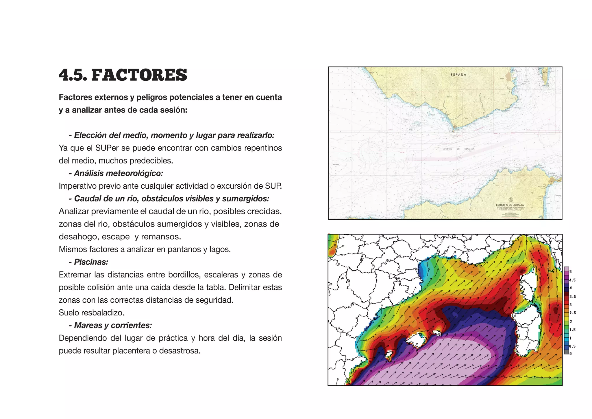 4.5.  FACTORES
Factores externos y peligros potenciales a tener en cuenta



   - Elección del medio, momento y lugar para realizarlo:
Ya que el SUPer se puede encontrar con cambios repentinos
del medio, muchos predecibles.
   - Análisis meteorológico:
Imperativo previo ante cualquier actividad o excursión de SUP.
   - Caudal de un rio, obstáculos visibles y sumergidos:
Analizar previamente el caudal de un rio, posibles crecidas,
zonas del rio, obstáculos sumergidos y visibles, zonas de
desahogo, escape y remansos.
Mismos factores a analizar en pantanos y lagos.
   - Piscinas:
Extremar las distancias entre bordillos, escaleras y zonas de
posible colisión ante una caída desde la tabla. Delimitar estas
zonas con las correctas distancias de seguridad.
Suelo resbaladizo.
   - Mareas y corrientes:
Dependiendo del lugar de práctica y hora del día, la sesión
puede resultar placentera o desastrosa.
 