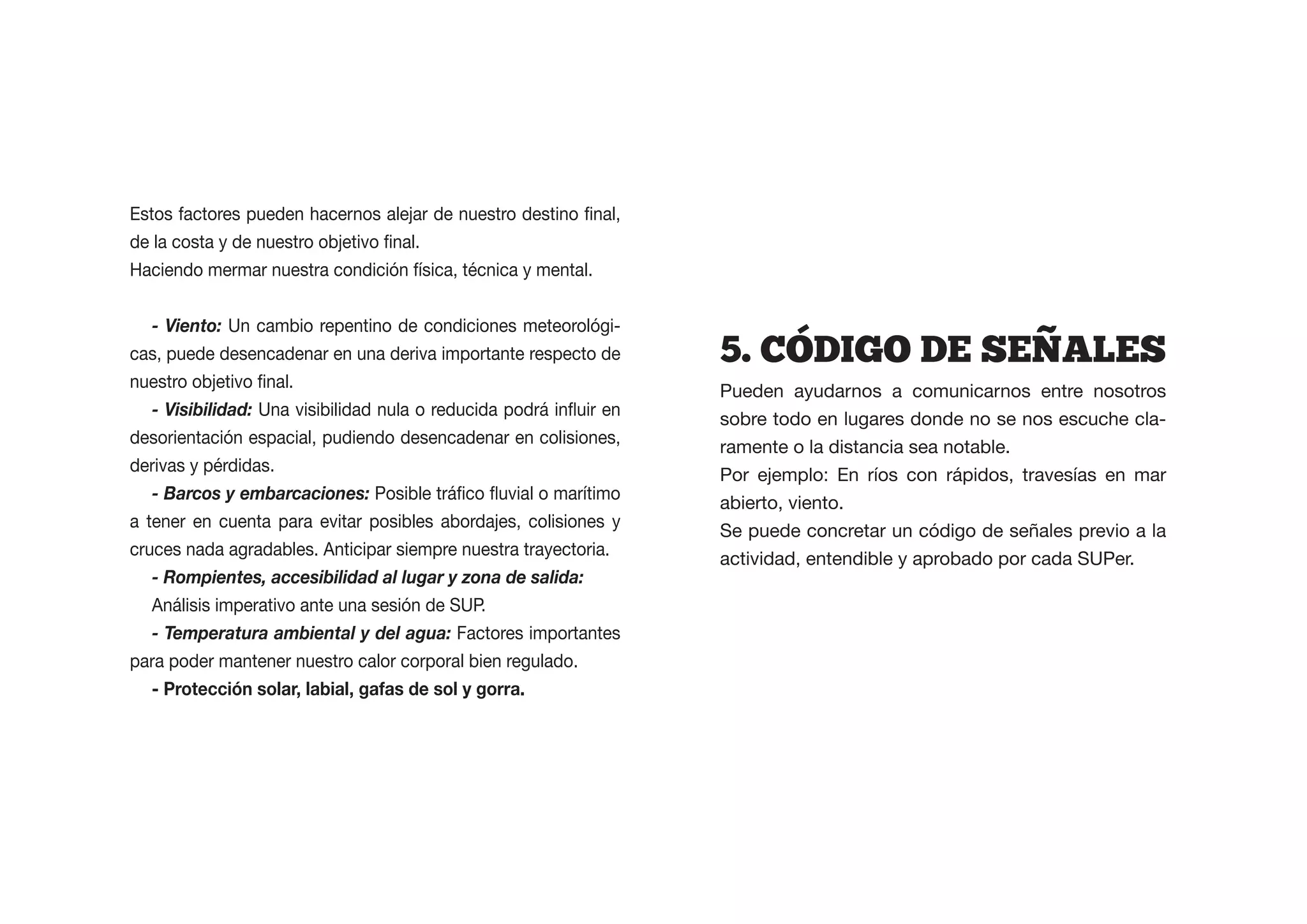 Haciendo mermar nuestra condición física, técnica y mental.


  - Viento: Un cambio repentino de condiciones meteorológi-
cas, puede desencadenar en una deriva importante respecto de     5.  CODIGO  DE  SENALES
                                                                 Pueden ayudarnos a comunicarnos entre nosotros
   - Visibilidad:
                                                                 sobre todo en lugares donde no se nos escuche cla-
desorientación espacial, pudiendo desencadenar en colisiones,
                                                                 ramente o la distancia sea notable.
derivas y pérdidas.
                                                                 Por ejemplo: En ríos con rápidos, travesías en mar
   - Barcos y embarcaciones:
                                                                 abierto, viento.
a tener en cuenta para evitar posibles abordajes, colisiones y
                                                                 Se puede concretar un código de señales previo a la
cruces nada agradables. Anticipar siempre nuestra trayectoria.
                                                                 actividad, entendible y aprobado por cada SUPer.
   - Rompientes, accesibilidad al lugar y zona de salida:
   Análisis imperativo ante una sesión de SUP.
   - Temperatura ambiental y del agua: Factores importantes
para poder mantener nuestro calor corporal bien regulado.
 