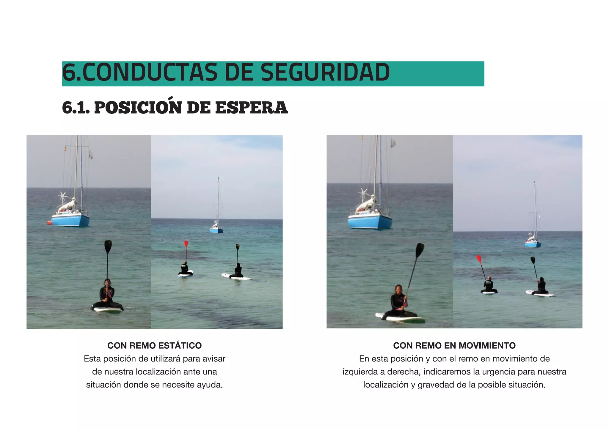 6.CONDUCTAS DE SEGURIDAD
6.1.  POSICION  DE  ESPERA




  Esta posición de utilizará para avisar       En esta posición y con el remo en movimiento de
    de nuestra localización ante una       izquierda a derecha, indicaremos la urgencia para nuestra
  situación donde se necesite ayuda.             localización y gravedad de la posible situación.
 