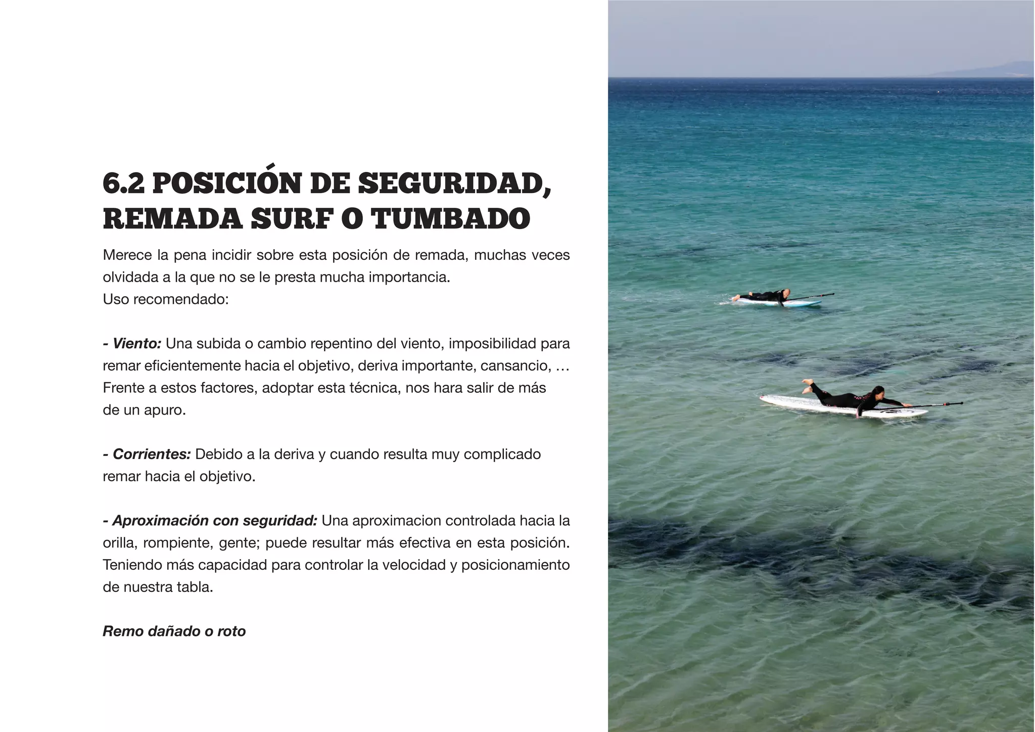 6.2  POSICION  DE  SEGURIDAD,  
REMADA  SURF  O  TUMBADO
Merece la pena incidir sobre esta posición de remada, muchas veces
olvidada a la que no se le presta mucha importancia.
Uso recomendado:


- Viento: Una subida o cambio repentino del viento, imposibilidad para


Frente a estos factores, adoptar esta técnica, nos hara salir de más
de un apuro.


- Corrientes: Debido a la deriva y cuando resulta muy complicado
remar hacia el objetivo.


- Aproximación con seguridad: Una aproximacion controlada hacia la
orilla, rompiente, gente; puede resultar más efectiva en esta posición.
Teniendo más capacidad para controlar la velocidad y posicionamiento
de nuestra tabla.


Remo dañado o roto
 