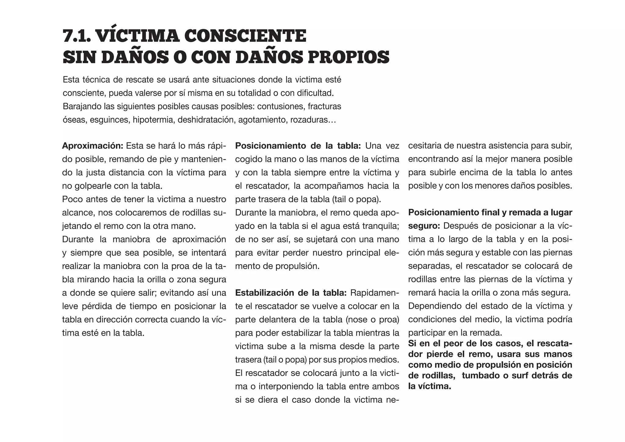 7.1.  VICTIMA  CONSCIENTE  
SIN  DANOS  O  CON  DANOS  PROPIOS
Esta técnica de rescate se usará ante situaciones donde la victima esté


Barajando las siguientes posibles causas posibles: contusiones, fracturas
óseas, esguinces, hipotermia, deshidratación, agotamiento, rozaduras…

                 Esta se hará lo más rápi-   Posicionamiento de la tabla: Una vez          cesitaria de nuestra asistencia para subir,
do posible, remando de pie y mantenien-      cogido la mano o las manos de la víctima      encontrando así la mejor manera posible
do la justa distancia con la víctima para    y con la tabla siempre entre la víctima y     para subirle encima de la tabla lo antes
no golpearle con la tabla.                   el rescatador, la acompañamos hacia la        posible y con los menores daños posibles.
Poco antes de tener la victima a nuestro     parte trasera de la tabla (tail o popa).
alcance, nos colocaremos de rodillas su-     Durante la maniobra, el remo queda apo-
jetando el remo con la otra mano.            yado en la tabla si el agua está tranquila;   seguro: Después de posicionar a la víc-
Durante la maniobra de aproximación          de no ser así, se sujetará con una mano       tima a lo largo de la tabla y en la posi-
y siempre que sea posible, se intentará      para evitar perder nuestro principal ele-     ción más segura y estable con las piernas
realizar la maniobra con la proa de la ta-   mento de propulsión.                          separadas, el rescatador se colocará de
bla mirando hacia la orilla o zona segura                                                  rodillas entre las piernas de la víctima y
a donde se quiere salir; evitando así una                                     Rapidamen- remará hacia la orilla o zona más segura.
leve pérdida de tiempo en posicionar la      te el rescatador se vuelve a colocar en la Dependiendo del estado de la víctima y
tabla en dirección correcta cuando la víc-   parte delantera de la tabla (nose o proa) condiciones del medio, la victima podría
tima esté en la tabla.                       para poder estabilizar la tabla mientras la participar en la remada.
                                             victima sube a la misma desde la parte                                                 -
                                                                                           dor pierde el remo, usara sus manos
                                             trasera (tail o popa) por sus propios medios.
                                             El rescatador se colocará junto a la victi- de rodillas, tumbado o surf detrás de
                                             ma o interponiendo la tabla entre ambos
                                             si se diera el caso donde la victima ne-
 