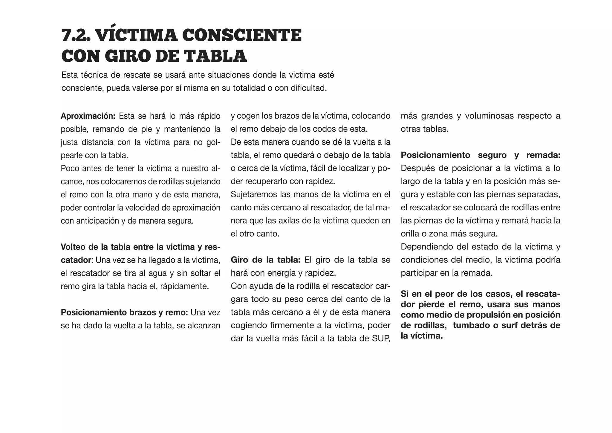 7.2.  VICTIMA  CONSCIENTE  
CON  GIRO  DE  TABLA  
Esta técnica de rescate se usará ante situaciones donde la victima esté



                 Esta se hará lo más rápido     y cogen los brazos de la víctima, colocando       más grandes y voluminosas respecto a
posible, remando de pie y manteniendo la        el remo debajo de los codos de esta.              otras tablas.
justa distancia con la víctima para no gol-     De esta manera cuando se dé la vuelta a la
pearle con la tabla.                            tabla, el remo quedará o debajo de la tabla       Posicionamiento seguro y remada:
Poco antes de tener la victima a nuestro al-    o cerca de la víctima, fácil de localizar y po-   Después de posicionar a la víctima a lo
cance, nos colocaremos de rodillas sujetando    der recuperarlo con rapidez.                      largo de la tabla y en la posición más se-
el remo con la otra mano y de esta manera,      Sujetaremos las manos de la víctima en el         gura y estable con las piernas separadas,
poder controlar la velocidad de aproximación    canto más cercano al rescatador, de tal ma-       el rescatador se colocará de rodillas entre
con anticipación y de manera segura.            nera que las axilas de la víctima queden en       las piernas de la víctima y remará hacia la
                                                el otro canto.                                    orilla o zona más segura.
                                            -                                                     Dependiendo del estado de la víctima y
catador: Una vez se ha llegado a la victima,                       El giro de la tabla se         condiciones del medio, la victima podría
el rescatador se tira al agua y sin soltar el   hará con energía y rapidez.                       participar en la remada.
remo gira la tabla hacia el, rápidamente.       Con ayuda de la rodilla el rescatador car-
                                                                                                                                    -
                                                gara todo su peso cerca del canto de la
                                                                                                  dor pierde el remo, usara sus manos
Posicionamiento brazos y remo: Una vez          tabla más cercano a él y de esta manera
se ha dado la vuelta a la tabla, se alcanzan                                                      de rodillas, tumbado o surf detrás de
                                                dar la vuelta más fácil a la tabla de SUP,
 