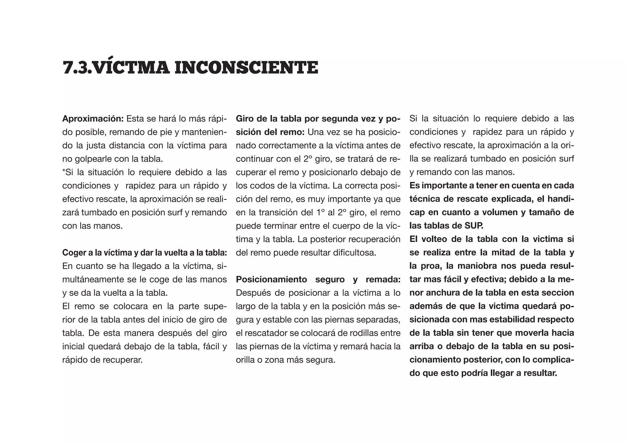 7.3.VICTMA  INCONSCIENTE  

                 Esta se hará lo más rápi-                                              -   Si la situación lo requiere debido a las
do posible, remando de pie y mantenien-                          Una vez se ha posicio-     condiciones y rapidez para un rápido y
do la justa distancia con la víctima para     nado correctamente a la víctima antes de      efectivo rescate, la aproximación a la ori-
no golpearle con la tabla.                    continuar con el 2º giro, se tratará de re-   lla se realizará tumbado en posición surf
*Si la situación lo requiere debido a las     cuperar el remo y posicionarlo debajo de      y remando con las manos.
condiciones y rapidez para un rápido y        los codos de la víctima. La correcta posi-    Es importante a tener en cuenta en cada
efectivo rescate, la aproximación se reali-   ción del remo, es muy importante ya que                                             -
zará tumbado en posición surf y remando       en la transición del 1º al 2º giro, el remo
con las manos.                                puede terminar entre el cuerpo de la víc-
                                              tima y la tabla. La posterior recuperación
                                                                                        se realiza entre la mitad de la tabla y
En cuanto se ha llegado a la víctima, si-                                               la proa, la maniobra nos pueda resul-
multáneamente se le coge de las manos Posicionamiento seguro y remada:                                                        -
y se da la vuelta a la tabla.                Después de posicionar a la víctima a lo nor anchura de la tabla en esta seccion
El remo se colocara en la parte supe- largo de la tabla y en la posición más se-                                              -
rior de la tabla antes del inicio de giro de gura y estable con las piernas separadas, sicionada con mas estabilidad respecto
tabla. De esta manera después del giro el rescatador se colocará de rodillas entre
inicial quedará debajo de la tabla, fácil y las piernas de la víctima y remará hacia la                                       -
rápido de recuperar.                         orilla o zona más segura.                  cionamiento posterior, con lo complica-
 