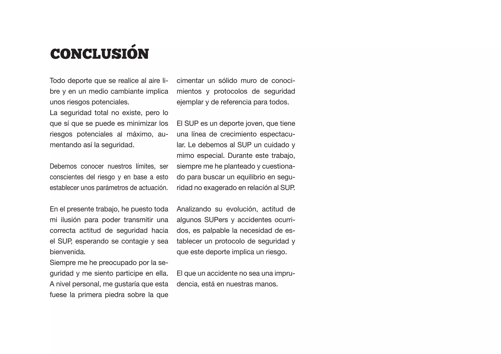 CONCLUSION
Todo deporte que se realice al aire li-    cimentar un sólido muro de conoci-
bre y en un medio cambiante implica        mientos y protocolos de seguridad
unos riesgos potenciales.                  ejemplar y de referencia para todos.
La seguridad total no existe, pero lo
que sí que se puede es minimizar los       El SUP es un deporte joven, que tiene
riesgos potenciales al máximo, au-         una línea de crecimiento espectacu-
mentando así la seguridad.                 lar. Le debemos al SUP un cuidado y
                                           mimo especial. Durante este trabajo,
Debemos conocer nuestros límites, ser      siempre me he planteado y cuestiona-
conscientes del riesgo y en base a esto    do para buscar un equilibrio en segu-
establecer unos parámetros de actuación.   ridad no exagerado en relación al SUP.


En el presente trabajo, he puesto toda     Analizando su evolución, actitud de
mi ilusión para poder transmitir una       algunos SUPers y accidentes ocurri-
correcta actitud de seguridad hacia        dos, es palpable la necesidad de es-
el SUP, esperando se contagie y sea        tablecer un protocolo de seguridad y
bienvenida.                                que este deporte implica un riesgo.
Siempre me he preocupado por la se-
guridad y me siento participe en ella.     El que un accidente no sea una impru-
A nivel personal, me gustaría que esta     dencia, está en nuestras manos.
fuese la primera piedra sobre la que
 