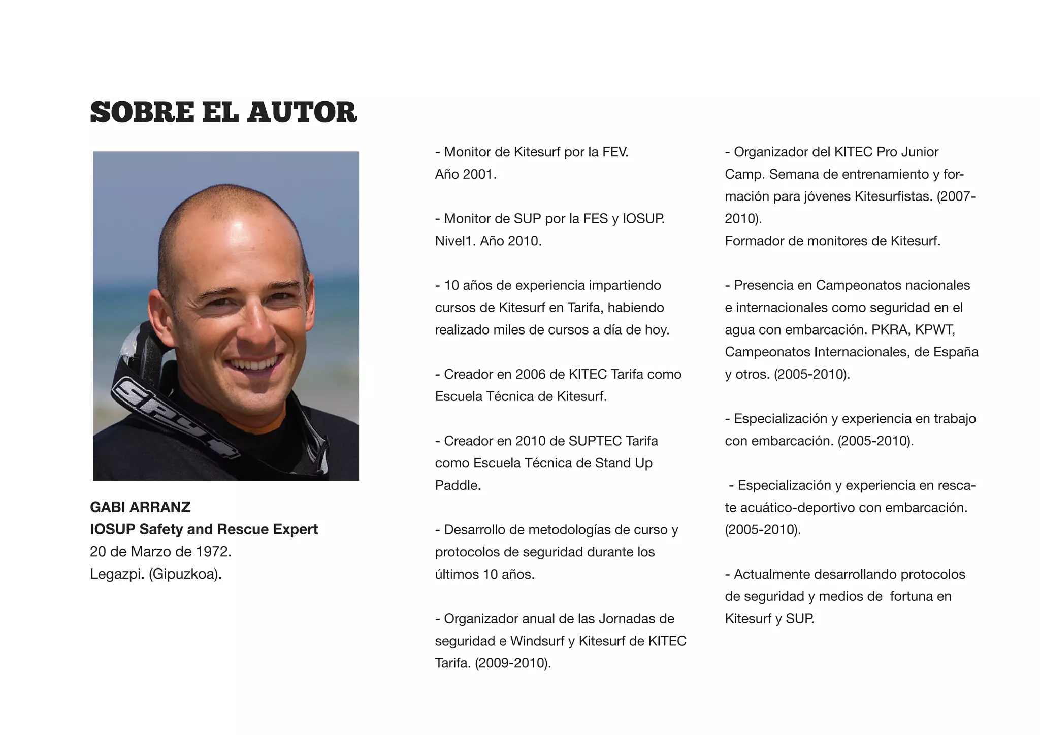 SOBRE  EL  AUTOR
                       - Monitor de Kitesurf por la FEV.          - Organizador del KITEC Pro Junior
                       Año 2001.                                  Camp. Semana de entrenamiento y for-


                       - Monitor de SUP por la FES y IOSUP.       2010).
                       Nivel1. Año 2010.                          Formador de monitores de Kitesurf.


                       - 10 años de experiencia impartiendo       - Presencia en Campeonatos nacionales
                       cursos de Kitesurf en Tarifa, habiendo     e internacionales como seguridad en el
                       realizado miles de cursos a día de hoy.    agua con embarcación. PKRA, KPWT,
                                                                  Campeonatos Internacionales, de España
                       - Creador en 2006 de KITEC Tarifa como     y otros. (2005-2010).
                       Escuela Técnica de Kitesurf.
                                                                  - Especialización y experiencia en trabajo
                       - Creador en 2010 de SUPTEC Tarifa         con embarcación. (2005-2010).
                       como Escuela Técnica de Stand Up
                       Paddle.                                    - Especialización y experiencia en resca-
                                                                  te acuático-deportivo con embarcación.
                       - Desarrollo de metodologías de curso y    (2005-2010).
20 de Marzo de 1972.   protocolos de seguridad durante los
Legazpi. (Gipuzkoa).   últimos 10 años.                           - Actualmente desarrollando protocolos
                                                                  de seguridad y medios de fortuna en
                       - Organizador anual de las Jornadas de     Kitesurf y SUP.
                       seguridad e Windsurf y Kitesurf de KITEC
                       Tarifa. (2009-2010).
 