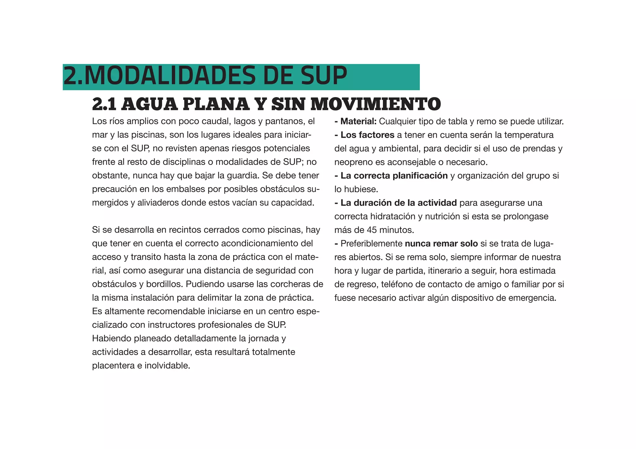 2.MODALIDADES DE SUP
  2.1  AGUA  PLANA  Y  SIN  MOVIMIENTO  
  Los ríos amplios con poco caudal, lagos y pantanos, el      - Material: Cualquier tipo de tabla y remo se puede utilizar.
  mar y las piscinas, son los lugares ideales para iniciar-   - Los factores a tener en cuenta serán la temperatura
  se con el SUP, no revisten apenas riesgos potenciales       del agua y ambiental, para decidir si el uso de prendas y
  frente al resto de disciplinas o modalidades de SUP; no     neopreno es aconsejable o necesario.
  obstante, nunca hay que bajar la guardia. Se debe tener                                    y organización del grupo si
  precaución en los embalses por posibles obstáculos su-      lo hubiese.
  mergidos y aliviaderos donde estos vacían su capacidad.     -                                para asegurarse una
                                                              correcta hidratación y nutrición si esta se prolongase
  Si se desarrolla en recintos cerrados como piscinas, hay    más de 45 minutos.
  que tener en cuenta el correcto acondicionamiento del       - Preferiblemente nunca remar solo si se trata de luga-
  acceso y transito hasta la zona de práctica con el mate-    res abiertos. Si se rema solo, siempre informar de nuestra
  rial, así como asegurar una distancia de seguridad con      hora y lugar de partida, itinerario a seguir, hora estimada
  obstáculos y bordillos. Pudiendo usarse las corcheras de    de regreso, teléfono de contacto de amigo o familiar por si
  la misma instalación para delimitar la zona de práctica.    fuese necesario activar algún dispositivo de emergencia.
  Es altamente recomendable iniciarse en un centro espe-
  cializado con instructores profesionales de SUP.
  Habiendo planeado detalladamente la jornada y
  actividades a desarrollar, esta resultará totalmente
  placentera e inolvidable.
 