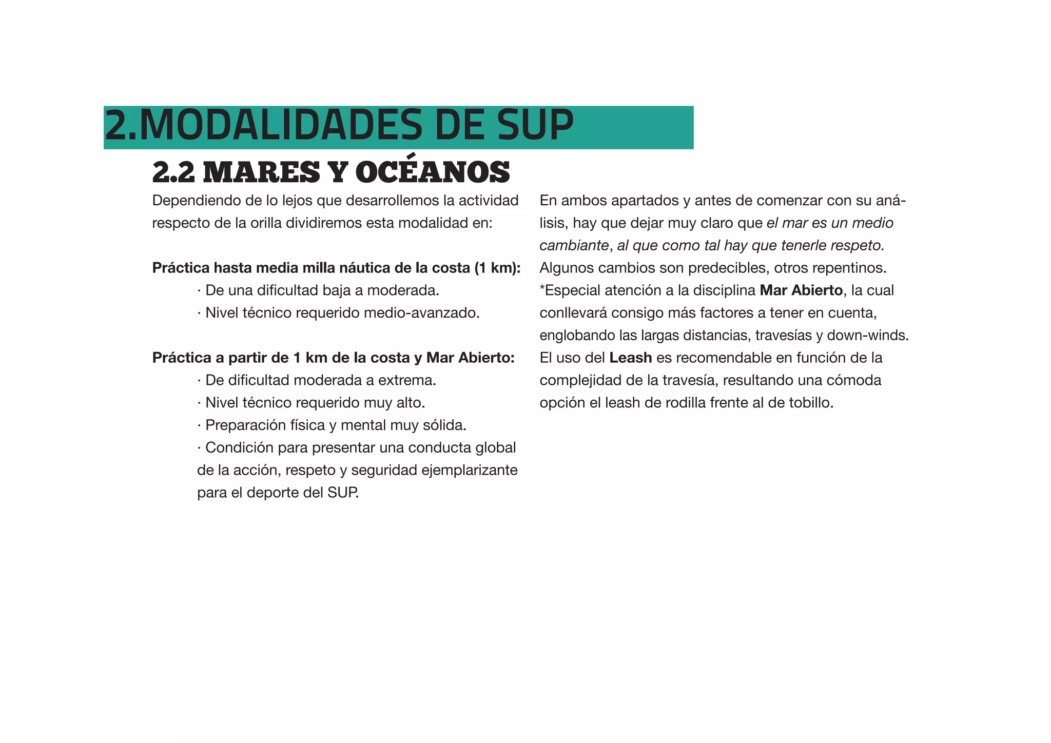 2.MODALIDADES DE SUP
  2.2  MARES  Y  OCEANOS
  Dependiendo de lo lejos que desarrollemos la actividad   En ambos apartados y antes de comenzar con su aná-
  respecto de la orilla dividiremos esta modalidad en:     lisis, hay que dejar muy claro que el mar es un medio
                                                           cambiante, al que como tal hay que tenerle respeto.
  Práctica hasta media milla náutica de la costa (1 km):   Algunos cambios son predecibles, otros repentinos.
                                                           *Especial atención a la disciplina Mar Abierto, la cual
        · Nivel técnico requerido medio-avanzado.          conllevará consigo más factores a tener en cuenta,
                                                           englobando las largas distancias, travesías y down-winds.
  Práctica a partir de 1 km de la costa y Mar Abierto:     El uso del Leash es recomendable en función de la
                                                           complejidad de la travesía, resultando una cómoda
        · Nivel técnico requerido muy alto.                opción el leash de rodilla frente al de tobillo.
        · Preparación física y mental muy sólida.
        · Condición para presentar una conducta global
        de la acción, respeto y seguridad ejemplarizante
        para el deporte del SUP.
 