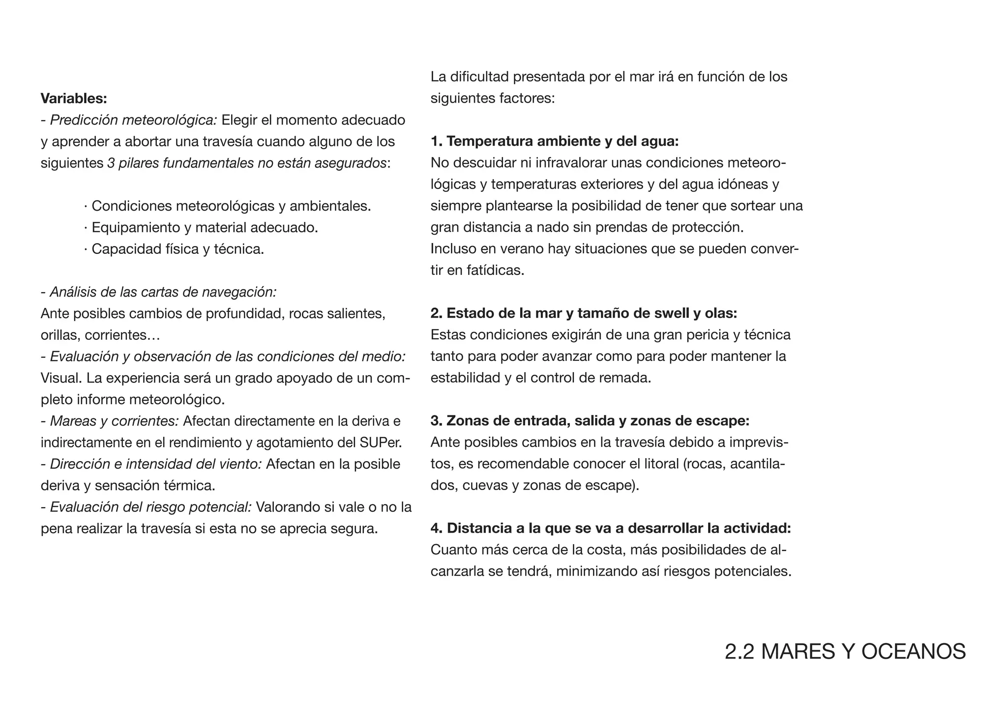 Variables:                                                     siguientes factores:
- Predicción meteorológica: Elegir el momento adecuado
y aprender a abortar una travesía cuando alguno de los         1. Temperatura ambiente y del agua:
siguientes 3 pilares fundamentales no están asegurados:        No descuidar ni infravalorar unas condiciones meteoro-
                                                               lógicas y temperaturas exteriores y del agua idóneas y
      · Condiciones meteorológicas y ambientales.              siempre plantearse la posibilidad de tener que sortear una
      · Equipamiento y material adecuado.                      gran distancia a nado sin prendas de protección.
      · Capacidad física y técnica.                            Incluso en verano hay situaciones que se pueden conver-
                                                               tir en fatídicas.
- Análisis de las cartas de navegación:
Ante posibles cambios de profundidad, rocas salientes,         2. Estado de la mar y tamaño de swell y olas:
orillas, corrientes…                                           Estas condiciones exigirán de una gran pericia y técnica
- Evaluación y observación de las condiciones del medio:       tanto para poder avanzar como para poder mantener la
Visual. La experiencia será un grado apoyado de un com-        estabilidad y el control de remada.
pleto informe meteorológico.
- Mareas y corrientes: Afectan directamente en la deriva e     3. Zonas de entrada, salida y zonas de escape:
indirectamente en el rendimiento y agotamiento del SUPer.      Ante posibles cambios en la travesía debido a imprevis-
- Dirección e intensidad del viento: Afectan en la posible     tos, es recomendable conocer el litoral (rocas, acantila-
deriva y sensación térmica.                                    dos, cuevas y zonas de escape).
- Evaluación del riesgo potencial: Valorando si vale o no la
pena realizar la travesía si esta no se aprecia segura.
                                                               Cuanto más cerca de la costa, más posibilidades de al-
                                                               canzarla se tendrá, minimizando así riesgos potenciales.




                                                                                                             2.2 MARES Y OCEANOS
 