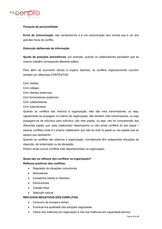 Página 10 de 23
Choques de personalidade
Erros de comunicação: são variadíssimos e a má comunicação sem dúvida que é um dos
grandes focos de conflito.
Distorção deliberada de informação
Ajuste de posições assimétricas: por exemplo, quando os colaboradores percebem que ao
mesmo trabalho corresponde diferente salário
Para além de ocorrerem devido a origens distintas, os conflitos organizacionais ocorrem
também em diferentes CONTEXTOS:
Com chefias
Com colegas
Com clientes (externos)
Com fornecedores (externos)
Com colaboradores
Com subordinados
Quando os conflitos são internos à organização, eles são intra transmissores, ou seja,
rapidamente se propagam no interior da organização; são também inter transmissores, ou seja
propagam-se de indivíduo para indivíduo; são inter papéis, ou seja, não há compreensão dos
diferentes papéis que cada colaborador desempenha ou são ainda conflitos do tipo papel –
pessoa, conflitos onde é o próprio colaborador que não se revê no papel ou nos papéis que se
espera que represente.
Quando os conflitos são externos à organização, normalmente têm subjacentes situações de
objecção, de reclamação ou de decepção.
Podem ainda ocorrer conflitos inter departamentais na organização.
Quais são os reflexos dos conflitos na organização?
Reflexos positivos dos conflitos:
 Regulador de situações conjunturais
 Motivadores
 Inovadores (ideias e métodos)
 Estruturantes
 Coesão tribal
 Selecção natural
REFLEXOS NEGATIVOS DOS CONFLITOS:
 Consumo de energia e tempo
 Eventual má qualidade das soluções negociadas
 Vitória dos melhores em negociação e não dos melhores em capacidade técnica
 