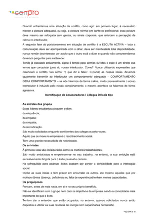 Página 11 de 23
Quando enfrentamos uma situação de conflito, como agir: em primeiro lugar, é necessário
manter a postura adequada, ou seja, a postura normal em contexto profissional; essa postura
deve mesmo ser reforçada com gestos, ou sinais corporais, que reforcem a percepção de
calma no interlocutor.
A segunda fase do posicionamento em situação de conflito é a ESCUTA ACTIVA – toda a
comunicação deve ser acompanhada com o olhar, deve ser manifestada total disponibilidade,
nunca revelar desinteresse por aquilo que o outro está a dizer e quando não compreendemos
devemos perguntar para esclarecer.
Tendo já escutado activamente, agora é tempo para sermos ouvidos e esse é um direito que
temos que conquistar junto do nosso interlocutor. Como? Nunca utilizando expressões que
potenciam o conflito, tais como, “o que diz é falso”. Expondo as nossas ideias, devemos
igualmente transmitir ao interlocutor um comportamento adequado – COMPORTAMENTO
GERA COMPORTAMENTO – se nós falarmos de forma calma, muito provavelmente o nosso
interlocutor é induzido pelo nosso comportamento; o mesmo acontece se falarmos de forma
agressiva.
Identificação de Colaboradores / Colegas Difíceis tipo
As estrelas dos grupos
Estes líderes encobertos possuem o dom:
da eloquência;
da empatia;
da simpatia;
da reivindicação.
São muito solicitados enquanto confidentes dos colegas e porta-vozes.
Aquilo que os move na empresa é o reconhecimento social.
Têm uma grande necessidade de notoriedade.
Os arrivistas
À primeira vista são considerados como os melhores trabalhadores.
São muito ambiciosos e empenham-se no seu trabalho, no entanto, a sua ambição está
exclusivamente dirigida para o êxito pessoal e carreira.
Na sofreguidão para alcançar êxitos acabam por perder a sensibilidade para a interacção
social.
Impõe as suas ideias e têm prazer em encurralar os outros, até mesmo aqueles que por
motivos óbvios (doença, deficiência ou falta de experiência) tenham menos capacidades.
Os preguiçosos
Pensam, antes de mais nada, em si e no seu próprio benefício.
Não se identificam com o grupo nem com os objectivos da empresa, sendo a comodidade mais
importante do que o êxito.
Tentam dar a entender que estão ocupados, no entanto, quando solicitados nunca estão
dispostos a utilizar as suas reservas de energia nem capacidades de trabalho.
 