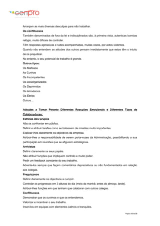 Página 12 de 23
Arranjam as mais diversas desculpas para não trabalhar.
Os conflituosos
Também denominados de fora da lei e indisciplinados são, à primeira vista, autenticas bombas
relógio, muito difíceis de controlar.
Têm respostas agressivas e rudes acompanhadas, muitas vezes, por actos violentos.
Quando não entendem as atitudes dos outros pensam imediatamente que estas têm o intuito
de os prejudicar.
No entanto, o seu potencial de trabalho é grande.
Outros tipos:
Os Mafiosos
As Cunhas
Os Incompetentes
Os Desorganizados
Os Deprimidos
Os Amnésicos
Os Ébrios
Outros…
Atitudes a Tomar Perante Diferentes Reacções Emocionais e Diferentes Tipos de
Colaboradores:
Estrelas dos Grupos
Não os confrontar em público.
Definir e atribuir tarefas como se tratassem de missões muito importantes.
Explicar-lhes claramente os objectivos da empresa.
Atribuir-lhes a responsabilidade de serem porta-vozes da Administração, possibilitando a sua
participação em reuniões que se afigurem estratégicas.
Arrivistas
Definir claramente os seus papéis.
Não atribuir funções que impliquem controlo e muito poder.
Pedir um feedback constante do seu trabalho.
Adverte-los sempre que façam comentários depreciativos ou não fundamentados em relação
aos colegas.
Preguiçosos
Definir diariamente os objectivos a cumprir.
Controlar os progressos em 3 alturas do dia (meio da manhã; antes do almoço, tarde).
Atribuir-lhes funções em que tenham que colaborar com outros colegas.
Conflituosos
Demonstrar que os ouvimos e que os entendemos.
Valorizar e incentivar o seu trabalho.
Inseri-los em equipas com elementos calmos e tranquilos.
 
