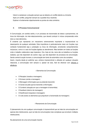 Página 13 de 23
Intervir e esclarecer a situação sempre que se detecte um conflito latente ou iminente.
Após um conflito, perguntar sempre se a questão ficou resolvida.
Explicar e fundamentar objectivamente os pontos de vista contrários.
5. O Processo Comunicacional
A Comunicação, em sentido estrito, é um processo de transmissão de ideias e pensamentos, de
troca de informação, de inter-relacionamentos, que deverá conduzir à mútua compreensão entre
dois ou mais elementos,
É evidente que representa um mecanismo extremamente importante e imprescindível no
desempenho de qualquer actividade. Esta importância é particularmente maior em funções cujo
conteúdo fundamental seja a prestação ou troca de informação, envolvendo comportamentos
recíprocos, como é o caso de funções ligadas ao atendimento. Mas também em todas as funções
onde o trabalho colaborativo seja imperativo. Ora, hoje em dia, raros são os trabalhos ou funções
isolados, que não dependem de outrem, logo, que não dependem de processos de comunicação.
Sendo central à acção humana, a comunicação tem tanto de automático como de complexo.
Assim, importa desde já sublinhar que, embora imprescindível e utilizada em qualquer situação
relacional, a comunicação nem sempre é, apesar de tudo, fácil de efectivar com eficácia e
eficiência.
– Elementos da Comunicação
 O Receptor (recebe a mensagem)
 O Emissor (emite a mensagem)
 A Mensagem (informação que se pretende transmitir)
 O Canal (via pela qual se transmite a informação)
 O Contexto (situação em que a mensagem é transmitida)
 O feedback (retorno da mensagem)
 O feedforward (resposta à mensagem)
 O ruído (todos os elementos que prejudicam a transmissão da mensagem)
- Planeamento da Comunicação
O planeamento de uma qualquer comunicação é imprescindível que se trate de comunicações em
apenas dois interlocutores, quer se trate de comunicações mais complexas que envolvam múltiplos
interlocutores.
No planeamento de uma comunicação importa:
 