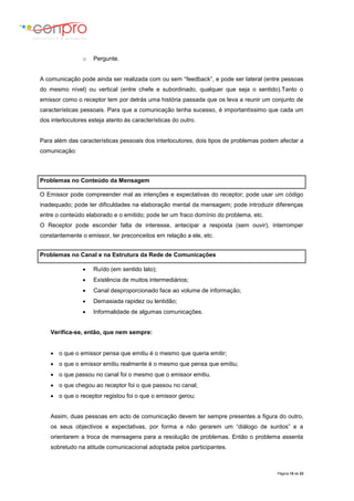 Página 15 de 23
o Pergunte.
A comunicação pode ainda ser realizada com ou sem “feedback”, e pode ser lateral (entre pessoas
do mesmo nível) ou vertical (entre chefe e subordinado, qualquer que seja o sentido).Tanto o
emissor como o receptor tem por detrás uma história passada que os leva a reunir um conjunto de
características pessoais. Para que a comunicação tenha sucesso, é importantíssimo que cada um
dos interlocutores esteja atento às características do outro.
Para além das características pessoais dos interlocutores, dois tipos de problemas podem afectar a
comunicação:
Problemas no Conteúdo da Mensagem
O Emissor pode compreender mal as intenções e expectativas do receptor; pode usar um código
inadequado; pode ter dificuldades na elaboração mental da mensagem; pode introduzir diferenças
entre o conteúdo elaborado e o emitido; pode ter um fraco domínio do problema, etc.
O Receptor pode esconder falta de interesse, antecipar a resposta (sem ouvir), interromper
constantemente o emissor, ter preconceitos em relação a ele, etc.
Problemas no Canal e na Estrutura da Rede de Comunicações
 Ruído (em sentido lato);
 Existência de muitos intermediários;
 Canal desproporcionado face ao volume de informação;
 Demasiada rapidez ou lentidão;
 Informalidade de algumas comunicações.
Verifica-se, então, que nem sempre:
 o que o emissor pensa que emitiu é o mesmo que queria emitir;
 o que o emissor emitiu realmente é o mesmo que pensa que emitiu;
 o que passou no canal foi o mesmo que o emissor emitiu.
 o que chegou ao receptor foi o que passou no canal;
 o que o receptor registou foi o que o emissor gerou;
Assim, duas pessoas em acto de comunicação devem ter sempre presentes a figura do outro,
os seus objectivos e expectativas, por forma a não gerarem um “diálogo de surdos” e a
orientarem a troca de mensagens para a resolução de problemas. Então o problema assenta
sobretudo na atitude comunicacional adoptada pelos participantes.
 
