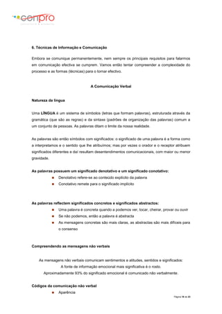 Página 16 de 23
6. Técnicas de Informação e Comunicação
Embora se comunique permanentemente, nem sempre os principais requisitos para falarmos
em comunicação efectiva se cumprem. Vamos então tentar compreender a complexidade do
processo e as formas (técnicas) para o tornar efectivo.
A Comunicação Verbal
Natureza da língua
Uma LÍNGUA é um sistema de símbolos (letras que formam palavras), estruturada através da
gramática (que são as regras) e da sintaxe (padrões de organização das palavras) comum a
um conjunto de pessoas. As palavras ditam o limite da nossa realidade.
As palavras são então símbolos com significados: o significado de uma palavra é a forma como
a interpretamos e o sentido que lhe atribuímos; mas por vezes o orador e o receptor atribuem
significados diferentes e daí resultam desentendimentos comunicacionais, com maior ou menor
gravidade.
As palavras possuem um significado denotativo e um significado conotativo:
 Denotativo refere-se ao conteúdo explícito da palavra
 Conotativo remete para o significado implícito
As palavras reflectem significados concretos e significados abstractos:
 Uma palavra é concreta quando a podemos ver, tocar, cheirar, provar ou ouvir
 Se não podemos, então a palavra é abstracta
 As mensagens concretas são mais claras, as abstractas são mais difíceis para
o consenso
Compreendendo as mensagens não verbais
As mensagens não verbais comunicam sentimentos e atitudes, sentidos e significados:
A fonte de informação emocional mais significativa é o rosto.
Aproximadamente 93% do significado emocional é comunicado não verbalmente.
Códigos da comunicação não verbal
 Aparência
 