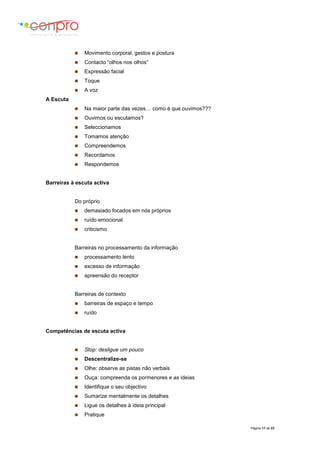 Página 17 de 23
 Movimento corporal, gestos e postura
 Contacto “olhos nos olhos”
 Expressão facial
 Toque
 A voz
A Escuta
 Na maior parte das vezes… como é que ouvimos???
 Ouvimos ou escutamos?
 Seleccionamos
 Tomamos atenção
 Compreendemos
 Recordamos
 Respondemos
Barreiras à escuta activa
Do próprio
 demasiado focados em nós próprios
 ruído emocional
 criticismo
Barreiras no processamento da informação
 processamento lento
 excesso de informação
 apreensão do receptor
Barreiras de contexto
 barreiras de espaço e tempo
 ruído
Competências de escuta activa
 Stop: desligue um pouco
 Descentralize-se
 Olhe: observe as pistas não verbais
 Ouça: compreenda os pormenores e as ideias
 Identifique o seu objectivo
 Sumarize mentalmente os detalhes
 Ligue os detalhes à ideia principal
 Pratique
 