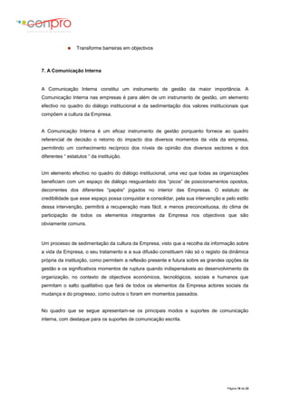 Página 18 de 23
 Transforme barreiras em objectivos
7. A Comunicação Interna
A Comunicação Interna constitui um instrumento de gestão da maior importância. A
Comunicação Interna nas empresas é para além de um instrumento de gestão, um elemento
efectivo no quadro do diálogo institucional e da sedimentação dos valores institucionais que
compõem a cultura da Empresa.
A Comunicação Interna é um eficaz instrumento de gestão porquanto fornece ao quadro
referencial de decisão o retorno do impacto dos diversos momentos da vida da empresa,
permitindo um conhecimento recíproco dos níveis de opinião dos diversos sectores e dos
diferentes “ estatutos “ da instituição.
Um elemento efectivo no quadro do diálogo institucional, uma vez que todas as organizações
beneficiam com um espaço de diálogo resguardado dos “picos” de posicionamentos opostos,
decorrentes dos diferentes “papéis“ jogados no interior das Empresas. O estatuto de
credibilidade que esse espaço possa conquistar e consolidar, pela sua intervenção e pelo estilo
dessa intervenção, permitirá a recuperação mais fácil, e menos preconceituosa, do clima de
participação de todos os elementos integrantes da Empresa nos objectivos que são
obviamente comuns.
Um processo de sedimentação da cultura da Empresa, visto que a recolha da informação sobre
a vida da Empresa, o seu tratamento e a sua difusão constituem não só o registo da dinâmica
própria da instituição, como permitem a reflexão presente e futura sobre as grandes opções da
gestão e os significativos momentos de ruptura quando indispensáveis ao desenvolvimento da
organização, no contexto de objectivos económicos, tecnológicos, sociais e humanos que
permitam o salto qualitativo que fará de todos os elementos da Empresa actores sociais da
mudança e do progresso, como outros o foram em momentos passados.
No quadro que se segue apresentam-se os principais modos e suportes de comunicação
interna, com destaque para os suportes de comunicação escrita.
 