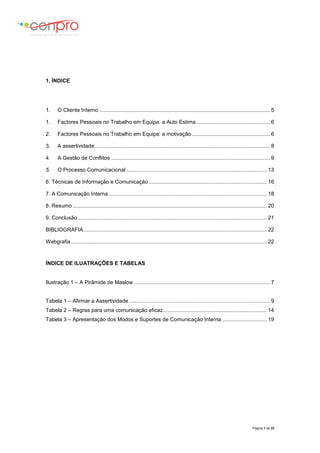 Página 1 de 23
1. ÍNDICE
1. O Cliente Interno ................................................................................................................... 5
1. Factores Pessoais no Trabalho em Equipa: a Auto Estima.................................................. 6
2. Factores Pessoais no Trabalho em Equipa: a motivação..................................................... 6
3. A assertividade...................................................................................................................... 8
4. A Gestão de Conflitos ........................................................................................................... 9
5. O Processo Comunicacional ............................................................................................... 13
6. Técnicas de Informação e Comunicação................................................................................ 16
7. A Comunicação Interna........................................................................................................... 18
8. Resumo ................................................................................................................................... 20
9. Conclusão................................................................................................................................ 21
BIBLIOGRAFIA............................................................................................................................ 22
Webgrafia .................................................................................................................................... 22
ÍNDICE DE ILUATRAÇÕES E TABELAS
Ilustração 1 – A Pirâmide de Maslow............................................................................................ 7
Tabela 1 – Afirmar a Assertividade ............................................................................................... 9
Tabela 2 – Regras para uma comunicação eficaz...................................................................... 14
Tabela 3 – Apresentação dos Modos e Suportes de Comunicação Interna .............................. 19
 