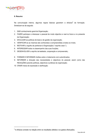 Página 20 de 23
8. Resumo
Na comunicação interna, algumas regras básicas garantem a eficácia
5
da formação.
Sintetizam-se de seguida:
1. DAR conhecimento geral da Organização;
2. FAZER participar e interessar o pessoal de modo objectivo e real no futuro e no presente
da Organização;
3. DIVULGAR as políticas de base e de gestão da organização;
4. VERIFICAR se as mesmas são conhecidas e compreendidas a todos os níveis;
5. MOTIVAR o orgulho de pertencer à Organização (“ espírito casa “);
6. INTERESSAR todos no desempenho das suas funções;
7. DESENVOLVER o espírito de lealdade, cooperação e compreensão;
8. FORMAR E INFORMAR chefias sobre o tratamento com subordinados;
9. INFORMAR a direcção das necessidades e objectivos do pessoal, assim como das
REACÇÕES perante políticas, objectivos e práticas da organização;
10. CRIAR meios de expressão e clarificação.
5
A eficácia consiste na relação entre os resultados obtidos e os gastos efectuados.
 