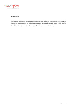 Página 21 de 23
9. Conclusão
Este Manual sintetiza os conteúdos teóricos do Módulo Relações Interpessoais (UFCD 0453).
Reforça-se a importância da prática na realização do referido módulo, pelo que o manual
deverá ser visto como um complemento e não como um fim em si mesmo.
 