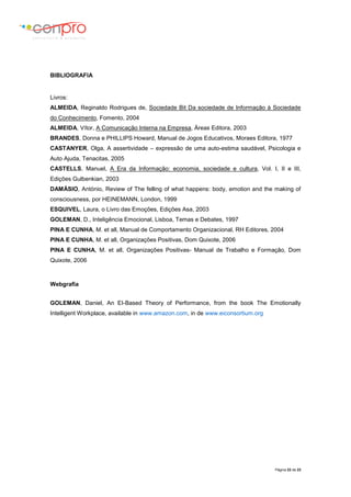 Página 22 de 23
BIBLIOGRAFIA
Livros:
ALMEIDA, Reginaldo Rodrigues de, Sociedade Bit Da sociedade de Informação à Sociedade
do Conhecimento, Fomento, 2004
ALMEIDA, Vítor, A Comunicação Interna na Empresa, Áreas Editora, 2003
BRANDES, Donna e PHILLIPS Howard, Manual de Jogos Educativos, Moraes Editora, 1977
CASTANYER, Olga, A assertividade – expressão de uma auto-estima saudável, Psicologia e
Auto Ajuda, Tenacitas, 2005
CASTELLS, Manuel, A Era da Informação: economia, sociedade e cultura, Vol. I, II e III,
Edições Gulbenkian, 2003
DAMÁSIO, António, Review of The felling of what happens: body, emotion and the making of
consciousness, por HEINEMANN, London, 1999
ESQUIVEL, Laura, o Livro das Emoções, Edições Asa, 2003
GOLEMAN, D., Inteligência Emocional, Lisboa, Temas e Debates, 1997
PINA E CUNHA, M. et all, Manual de Comportamento Organizacional, RH Editores, 2004
PINA E CUNHA, M. et all, Organizações Positivas, Dom Quixote, 2006
PINA E CUNHA, M. et all, Organizações Positivas- Manual de Trabalho e Formação, Dom
Quixote, 2006
Webgrafia
GOLEMAN, Daniel, An EI-Based Theory of Performance, from the book The Emotionally
Intelligent Workplace, available in www.amazon.com, in de www.eiconsortium.org
 