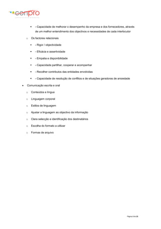Página 3 de 23
 - Capacidade de melhorar o desempenho da empresa e dos fornecedores, através
de um melhor entendimento dos objectivos e necessidades de cada interlocutor
o Os factores relacionais
 - Rigor / objectividade
 - Eficácia e assertividade
 - Empatia e disponibilidade
 - Capacidade partilhar, cooperar e acompanhar
 - Recolher contributos das entidades envolvidas
 - Capacidade de resolução de conflitos e de situações geradoras de ansiedade
 Comunicação escrita e oral
o Conteúdos e língua
o Linguagem corporal
o Estilos de linguagem
o Ajustar a linguagem ao objectivo da informação
o Clara selecção e identificação dos destinatários
o Escolha do formato a utilizar
o Formas de arquivo
 