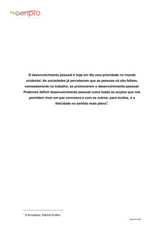 Página 4 de 23
O desenvolvimento pessoal é hoje em dia uma prioridade no mundo
ocidental. As sociedades já perceberam que as pessoas só são felizes,
nomeadamente no trabalho, se promoverem o desenvolvimento pessoal.
Podemos definir desenvolvimento pessoal como todas as acções que nos
permitem viver em paz connosco e com os outros; para muitos, é a
felicidade no sentido mais pleno1
.
1
A formadora, Patrícia Ervilha.
 