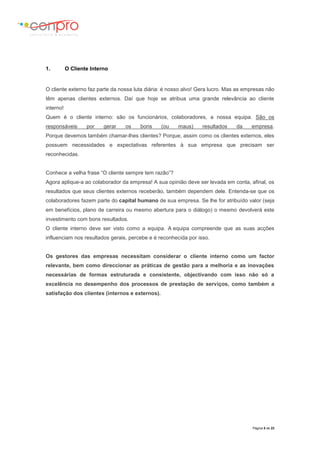 Página 5 de 23
1. O Cliente Interno
O cliente externo faz parte da nossa luta diária: é nosso alvo! Gera lucro. Mas as empresas não
têm apenas clientes externos. Daí que hoje se atribua uma grande relevância ao cliente
interno!
Quem é o cliente interno: são os funcionários, colaboradores, a nossa equipa. São os
responsáveis por gerar os bons (ou maus) resultados da empresa.
Porque devemos também chamar-lhes clientes? Porque, assim como os clientes externos, eles
possuem necessidades e expectativas referentes à sua empresa que precisam ser
reconhecidas.
Conhece a velha frase “O cliente sempre tem razão”?
Agora aplique-a ao colaborador da empresa! A sua opinião deve ser levada em conta, afinal, os
resultados que seus clientes externos receberão, também dependem dele. Entenda-se que os
colaboradores fazem parte do capital humano de sua empresa. Se lhe for atribuído valor (seja
em benefícios, plano de carreira ou mesmo abertura para o diálogo) o mesmo devolverá este
investimento com bons resultados.
O cliente interno deve ser visto como a equipa. A equipa compreende que as suas acções
influenciam nos resultados gerais, percebe e é reconhecida por isso.
Os gestores das empresas necessitam considerar o cliente interno como um factor
relevante, bem como direccionar as práticas de gestão para a melhoria e as inovações
necessárias de formas estruturada e consistente, objectivando com isso não só a
excelência no desempenho dos processos de prestação de serviços, como também a
satisfação dos clientes (internos e externos).
 