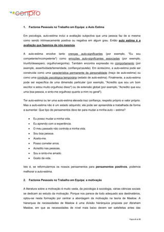 Página 6 de 23
1. Factores Pessoais no Trabalho em Equipa: a Auto Estima
Em psicologia, auto-estima inclui a avaliação subjectiva que uma pessoa faz de si mesma
como sendo intrinsecamente positiva ou negativa em algum grau. Então auto estima é a
avaliação que fazemos de nós mesmos.
A auto-estima envolve tanto crenças auto-significantes (por exemplo, "Eu sou
competente/incompetente") como emoções auto-significantes associadas (por exemplo,
triunfo/desespero, orgulho/vergonha). Também encontra expressão no comportamento (por
exemplo, assertividade/temeridade, confiança/cautela). Em acréscimo, a auto-estima pode ser
construída como uma característica permanente de personalidade (traço de auto-estima) ou
como uma condição psicológica temporária (estado de auto-estima). Finalmente, a auto-estima
pode ser específica de uma dimensão particular (por exemplo, "Acredito que sou um bom
escritor e estou muito orgulhoso disso") ou de extensão global (por exemplo, "Acredito que sou
uma boa pessoa, e sinto-me orgulhoso quanto a mim no geral").
Ter auto-estima ou ter uma auto-estima elevada traz confiança, respeito próprio e valor próprio.
Mas a auto-estima não é um estado adquirido; ela pode ser apreendida e trabalhada de forma
a aumentar. Que tipo de pensamentos devo ter para mudar a minha auto – estima?
 Eu posso mudar a minha vida.
 Eu aprendo com a experiência.
 O meu passado não controla a minha vida.
 Sou boa pessoa.
 Aceito-me.
 Posso cometer erros.
 Acredito nas pessoas.
 Sou e sinto-me amado.
 Gosto da vida.
Isto é, se reformularmos os nossos pensamentos para pensamentos positivos, podemos
melhorar a auto-estima.
2. Factores Pessoais no Trabalho em Equipa: a motivação
A literatura sobre a motivação é muito vasta, da psicologia à sociologia, várias ciências sociais
se dedicam ao estudo da motivação. Porque nos parece de todo adequado aos destinatários,
optou-se nesta formação por centrar a abordagem da motivação na teoria de Maslow. A
hierarquia de necessidades de Maslow é uma divisão hierárquica proposta por Abraham
Maslow, em que as necessidades de nível mais baixo devem ser satisfeitas antes das
 
