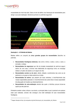 Página 7 de 23
necessidades de nível mais alto. Cada um tem de definir uma hierarquia de necessidades para
atingir a sua auto-realização. Atentemos primeiro na pirâmide seguinte2:
Ilustração 1 – A Pirâmide de Maslow
Maslow define um conjunto de cinco grandes grupos de necessidades descritos na
pirâmide.
 Necessidades fisiológicas (básicas), tais como a fome, a sede, o sono, o sexo, a
excreção, o abrigo;
 Necessidades de segurança que vão da simples necessidade de sentir-se seguro
dentro de uma casa, a formas mais elaboradas de segurança como um emprego
estável, um plano de saúde ou um seguro de vida;
 Necessidades sociais ou de amor, afecto, afeição e sentimentos tais como os de
pertencer a um grupo ou fazer parte de um clube;
 Necessidades de estima, que passam por duas vertentes, o reconhecimento das
nossas capacidades pessoais e o reconhecimento dos outros face à nossa capacidade
de adequação às funções que desempenhamos;
 Necessidades de auto-realização através das quais o indivíduo procura tornar-se
aquilo que ele pode ser.
Entretanto existem várias críticas a sua teoria, a principal delas é que é possível uma pessoa
estar auto realizada, contudo não conseguir uma total satisfação de suas necessidades
fisiológicas.
2
Imagem retirada de http://pt.wikipedia.org/wiki/Hierarquia_de_necessidades_de_Maslow
 