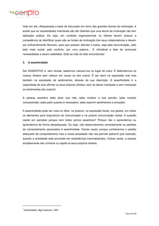 Página 8 de 23
Hoje em dia, ultrapassada a base de discussão em torno das grandes teorias da motivação, é
aceite que as necessidades individuais são tão distintas que uma teoria da motivação não tem
aplicação prática. Ou seja, em contexto organizacional, os líderes devem possuir a
competência de identificar quais são as fontes de motivação dos seus colaboradores e devem
ser suficientemente flexíveis, para que possam atender a todos, seja pela remuneração, pelo
lado mais social, pelo conforto, por uma palavra... É infindável a lista de eventuais
necessidades a serem satisfeitas. Está na mão do líder encontrá-las!
3. A assertividade
Ser ASSERTIVO é, sem dúvida, sabermos colocar-nos no lugar do outro. É defendermos os
nossos direitos sem colocar em causa os dos outros. É ser claro na expressão oral mas
também na expressão de sentimentos, através da sua descrição. A assertividade é a
capacidade de auto afirmar os seus próprios direitos, sem se deixar manipular e sem manipular
os sentimentos dos outros3.
A pessoa assertiva sabe dizer que não; sabe mostrar a sua opinião; sabe mostrar
compreensão; sabe pedir quando é necessário; sabe exprimir sentimentos e emoções.
A assertividade pode ser vista no olhar, na postura, na expressão facial, nos gestos, em todos
os elementos para linguísticos da comunicação e na própria comunicação verbal. A questão
reside em perceber porque nem todos somos assertivos? Porque não o aprendemos ou
aprendemos de forma desadequada. Ou seja, não desenvolvemos correctamente os padrões
de comportamento associados à assertividade. Outras vezes, porque conhecemos o padrão
adequado de comportamento mas a nossa ansiedade não nos permite aplicá-lo (por exemplo,
quando a ansiedade está ancorada em experiências traumatizantes). Outras vezes, a pessoa
simplesmente não conhece ou rejeita os seus próprios direitos.
3
Assertividade, Olga Castanyer, 2005
 