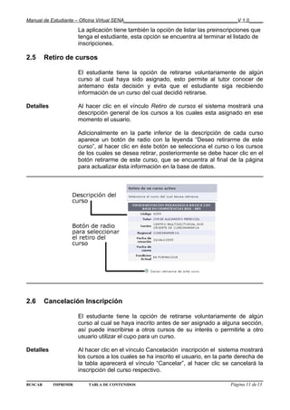 Manual de Estudiante – Oficina Virtual SENA__________________________________________V 1.0_____

                      La aplicación tiene también la opción de listar las preinscripciones que
                      tenga el estudiante, esta opción se encuentra al terminar el listado de
                      inscripciones.

2.5      Retiro de cursos

                      El estudiante tiene la opción de retirarse voluntariamente de algún
                      curso al cual haya sido asignado, esto permite al tutor conocer de
                      antemano ésta decisión y evita que el estudiante siga recibiendo
                      información de un curso del cual decidió retirarse.

Detalles              Al hacer clic en el vínculo Retiro de cursos el sistema mostrará una
                      descripción general de los cursos a los cuales esta asignado en ese
                      momento el usuario.

                      Adicionalmente en la parte inferior de la descripción de cada curso
                      aparece un botón de radio con la leyenda “Deseo retirarme de este
                      curso”, al hacer clic en éste botón se selecciona el curso o los cursos
                      de los cuales se desea retirar, posteriormente se debe hacer clic en el
                      botón retirarme de este curso, que se encuentra al final de la página
                      para actualizar ésta información en la base de datos.




2.6      Cancelación Inscripción

                      El estudiante tiene la opción de retirarse voluntariamente de algún
                      curso al cual se haya inscrito antes de ser asignado a alguna sección,
                      así puede inscribirse a otros cursos de su interés o permitirle a otro
                      usuario utilizar el cupo para un curso.

Detalles              Al hacer clic en el vínculo Cancelación inscripción el sistema mostrará
                      los cursos a los cuales se ha inscrito el usuario, en la parte derecha de
                      la tabla aparecerá el vínculo “Cancelar”, al hacer clic se cancelará la
                      inscripción del curso respectivo.

BUSCAR     IMPRIMIR       TABLA DE CONTENIDOS                                     Página 11 de13
 