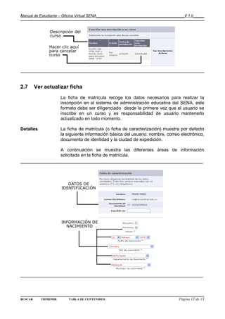 Manual de Estudiante – Oficina Virtual SENA__________________________________________V 1.0_____




2.7      Ver actualizar ficha

                      La ficha de matrícula recoge los datos necesarios para realizar la
                      inscripción en el sistema de administración educativa del SENA, este
                      formato debe ser diligenciado desde la primera vez que el usuario se
                      inscribe en un curso y es responsabilidad de usuario mantenerlo
                      actualizado en todo momento.

Detalles              La ficha de matrícula (o ficha de caracterización) muestra por defecto
                      la siguiente información básica del usuario: nombre, correo electrónico,
                      documento de identidad y la ciudad de expedición.

                      A continuación se muestra las diferentes áreas de información
                      solicitada en la ficha de matrícula.
______________________________________________________________




______________________________________________________________



BUSCAR     IMPRIMIR       TABLA DE CONTENIDOS                                     Página 12 de 13
 