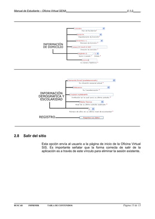 Manual de Estudiante – Oficina Virtual SENA__________________________________________V 1.0_____




________________________________________________________________________


2.8      Salir del sitio

                       Esta opción envía al usuario a la página de inicio de la Oficina Virtual
                       SIS. Es importante señalar que la forma correcta de salir de la
                       aplicación es a través de este vínculo para eliminar la sesión existente.




BUSCAR      IMPRIMIR       TABLA DE CONTENIDOS                                     Página 13 de 13
 