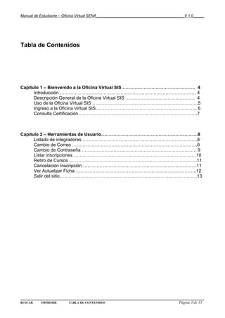 Manual de Estudiante – Oficina Virtual SENA__________________________________________V 1.0_____




Tabla de Contenidos




Capitulo 1 – Bienvenido a la Oficina Virtual SIS ………………………………………… 4
      Introducción ……………………………………………………………………………… 4
      Descripción General de la Oficina Virtual SIS ………………………………………. 4
      Uso de la Oficina Virtual SIS …………………………………………………………….5
      Ingreso a la Oficina Virtual SIS…………………………………………………………. 6
      Consulta Certificación…………………………………………………………………….7



Capitulo 2 – Herramientas de Usuario……………………………………………………….8
      Listado de integradores ………………………………………………………………….8
      Cambio de Correo ………………………………………………………………………..8
      Cambio de Contraseña …………………………………………………………………. 9
      Listar inscripciones ………………………………………………………………………10
      Retiro de Cursos ……………………………………………………………………..…..11
      Cancelación Inscripción …………………………………………………………………11
      Ver Actualizar Ficha ……………………………………………………………………..12
      Salir del sitio……………………………………………………………………………….13




BUSCAR    IMPRIMIR       TABLA DE CONTENIDOS                                      Página 3 de 13
 